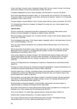 И уши твои будут слышать слово, говорящее позади тебя: "вот путь, идите по нему", если бы вы
уклонились направо, и если бы вы уклонились налево. (Ис.30:21).

Господом утверждаются столпы такого человека и Он благоволит к пути его. (Пс.36:23).

И вот какое дерзновение мы имеем к Нему, что, когда просим чего по воле Его, Он слушает нас.
А когда мы знаем, что Он слушает нас во всем, чего бы мы ни просили - знаем и то, что получаем
просимое от Него. (1 Ин.5:14-15).

Господь совершит за меня! Милость Твоя, Господи, вовек. Дел рук Твоих не оставляй. (Пс.137:8).

Тот, Который Сына Своего не пощадил, но предал Его за всех нас, как с Ним не дарует нам и
всего? (Рим.8:32).

Чувство вины

Истинно говорю вам: слушающий слово Мое и верующий в Пославшего Меня имеет жизнь
вечную и на суд не приходит, но перешел от смерти в жизнь. (Ин.5:24).

Ибо, если сердце наше осуждает нас, то кольми паче Бог, потому что Бог больше сердца нашего
и знает все. (1 Ин.3:20).

Если исповедуем грехи наши, то Он, будучи верен и праведен, простит нам грехи наши и очистит
нас от всякой неправды. (1 Ин.1:9).

Итак, нет ныне никакого осуждения тем, которые во Христе Иисусе живут не по плоти, но по
духу. (Рим.8:1).

Ибо не послал Бог Сына Своего в мир, чтобы судить мир, но чтобы мир спасен был чрез Него.
Верующий в Него не судится, а не верующий уже осужден, потому что не уверовал во имя
Единородного Сына Божия. (Ин.3:17-18).

Не до конца гневается и не вовек негодует. Не по беззакониям нашим сотворил нам и не по
грехам нашим воздал нам. Ибо, как высоко небо над землею, так велика милость Господа к
боящимся Его. Как далеко восток от запада, так удалил Он от нас беззакония наши. (Пс.
102:9-12).

Потому что Я буду милостив к неправдам их и грехов их и беззаконий их не воспомяну более.
(Евр.8:12).

И очищу их от всего нечестия их, которым они грешили предо Мною, и прощу все беззакония их,
которыми они грешили предо Мною и отпали от Меня. (Иер.33:8).

Когда вы обратитесь к Господу, тогда братья ваши и дети ваши будут в милости у пленивших их,
и возвратятся в землю сию. Ибо благ и милосерд Господь Бог ваш, и не отвратит лица от вас,
если вы обратитесь к Нему. (2 Пар.30:9).

И уже не будут учить друг друга, брат брата и говорить "познайте Господа", ибо все сами будут
знать Меня, от малого до Большого, говорит Господь, потому что Я прощаю беззакония их и
грехов их уже не воспомяну более. (Иер.31:34).

Да приступаем с искренним сердцем, с полною верою, кроплением очистивши сердца от
порочной совести, и омывши тело водою чистою. (Евр.10:22).

Да оставит нечестивый путь свой и беззаконник помыслы свои и да обратится к Господу и Он
помилует его и к Богу нашему, ибо Он многомилостив. (Ис.55:7).

Итак, кто во Христе, тот новая тварь, древнее прошло, теперь все новое. (2 Кор.5:17).

Блажен,кому отпущены беззакония, и чьи грехи покрыты! (Пс.31:1).

Но я открыл Тебе грех мой и не скрыл беззакония моего. Я сказал: "Исповедую Господу
преступления мои", и Ты снял с меня вину греха моего. (Пс.31:5).


43
 