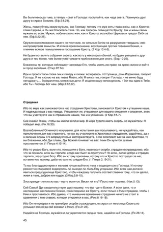 Вы были некогда тьма, а теперь - свет в Господе: поступайте, как чада света. Повинуясь друг
другу в страхе Божием. (Еф.5:8,21).

Жены, повинуйтесь своим мужьям, как Господу, потому что муж есть глава жены, как и Христос
глава Церкви, и Он же Спаситель тела. Но, как Церковь повинуется Христу, так и жены своим
мужьям во всем. Мужья, любите своих жен, как и Христос возлюбил Церковь и предал Себя за
нее. (Еф.5:22-25).

Оружия воинствования нашего не плотские, но сильные Богом на разрушение твердынь: ими
ниспровергаем замыслы. И всякое превозношение, восстающее против познания Божия, и
пленяем всякое помышление в послушание Христу. (2 Кор.10:4-5).

Не будем оставлять собрания своего, как есть у некоторых обычай, но будем увещевать друг
друга и тем более, чем более усматриваете приближение дня оного. (Евр.10:25).

Блаженны те, которые соблюдают заповеди Его, чтобы иметь им право на древо жизни и войти
в город воротами. (Откр.22:14).

Иди и провозгласи слова сии к северу и скажи: возвратись, отступница, дочь Израилева, говорит
Господь. Я не изолью на вас гнева Моего, ибо Я милостив, говорит Господь, - не вечно буду
негодовать.... Возвратитесь мятежные дети: Я исцелю вашу непокорность. - Вот мы идем к Тебе,
ибо Ты - Господь Бог наш. (Иер.3:12,22).



Страдания

Ибо по мере как умножаются в нас страдания Христовы, умножается Христом и утешение наше.
И надежда наша о вас тверда. Утешаемся ли, утешаемся для вашего утешения и спасения, зная,
что вы участвуете как в страданиях наших, так и в утешении. (2 Кор.1:5,7).

Сие сказал Я вам, чтобы вы имели во Мне мир. В мире будете иметь скорбь, но мужайтесь: Я
победил мир. (Ин.16:33).

Возлюбленные! Огненного искушения, для испытания вам посылаемого, не чуждайтесь, как
приключения для вас странного, но как вы участвуете в Христовых страданиях, радуйтесь, да и
в явление славы Его возрадуетесь и восторжествуете. Если злословят вас за имя Христово, то
вы блаженны, ибо Дух славы, Дух Божий почивает на вас: теми Он хулится, а вами
прославляется. (1 Петра 4:12-14).

Ибо то угодно Богу, если кто, помышляя о Боге, переносит скорби, страдая несправедливо, ибо
что за похвала, если вы терпите, когда вас бьют за проступки? Но если, делая добро и страдая,
терпите, это угодно Богу. Ибо вы к тому призваны, потому что и Христос пострадал за нас,
оставив нам пример, дабы мы шли по следам Его. (1 Петра 2:19-21).

То мы благодушествуем и желаем лучше выйти из тела и водвориться у Господа. И потому
ревностно стараемся водворяясь ли, выходя ли, быть Ему угодными. Ибо всем нам должно
явиться пред судилище Христово, чтобы каждому получить соответственно тому, что он делал,
живя в теле, доброе или худое. (2 Кор.5:8-10).

Злостраждет ли кто из вас - пусть молится. Весел ли кто? Пусть поет псалмы. (Иак.5:13).

Сей Самый Дух свидетельствует духу нашему, что мы - дети Божии. А если дети, то и
наследники, наследники Божии, сонаследники же Христу, если только с Ним страдаем, чтобы с
Ним и прославиться. Ибо думаю, что нынешние временные страдания ничего не стоят в
сравнении с тою славою, которая откроется в вас. (Рим.8:16-18).

Ибо Он не презрел и не пренебрег скорби страждущего,не скрыл от него лица Своего,но
услышал его,когда сей воззвал к Нему. (Пс.21:25).

Надейся на Господа, мужайся и да укрепляется сердце твое, надейся на Господа. (Пс.26:14).

45
 