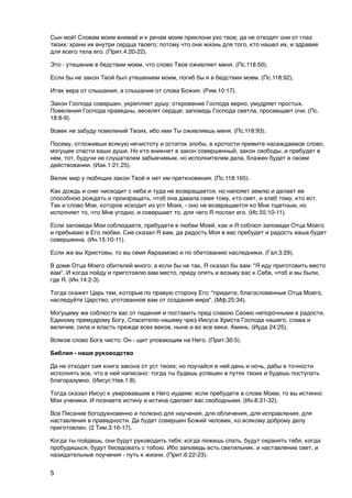 Сын мой! Словам моим внимай и к речам моим приклони ухо твое; да не отходят они от глаз
твоих; храни их внутри сердца твоего; потому что они жизнь для того, кто нашел их, и здравие
для всего тела его. (Прит.4:20-22).

Это - утешение в бедствии моем, что слово Твое оживляет меня. (Пс.118:50).

Если бы не закон Твой был утешением моим, погиб бы я в бедствии моем. (Пс.118:92).

Итак вера от слышания, а слышание от слова Божия. (Рим.10:17).

Закон Господа совершен, укрепляет душу; откровение Господа верно, умудряет простых.
Повеления Господа праведны, веселят сердце; заповедь Господа светла, просвещает очи. (Пс.
18:8-9).

Вовек не забуду повелений Твоих, ибо ими Ты оживляешь меня. (Пс.118:93).

Посему, отложивши всякую нечистоту и остаток злобы, в кротости примите насаждаемое слово,
могущее спасти ваши души. Но кто вникнет в закон совершенный, закон свободы, и пребудет в
нем, тот, будучи не слушателем забывчивым, но исполнителем дела, блажен будет в своем
действовании. (Иак.1:21,25).

Велик мир у любящих закон Твой и нет им преткновения. (Пс.118:165).

Как дождь и снег нисходит с неба и туда не возвращается, но напояет землю и делает ее
способною рождать и произращать, чтоб она давала семя тому, кто сеет, и хлеб тому, кто ест.
Так и слово Мое, которое исходит из уст Моих, - оно не возвращается ко Мне тщетным, но
исполняет то, что Мне угодно, и совершает то, для чего Я послал его. (Ис.55:10-11).

Если заповеди Мои соблюдаете, пребудете в любви Моей, как и Я соблюл заповеди Отца Моего
и пребываю в Его любви. Сие сказал Я вам, да радость Моя в вас пребудет и радость ваша будет
совершенна. (Ин.15:10-11).

Если же вы Христовы, то вы семя Авраамово и по обетованию наследники. (Гал.3:29).

В доме Отца Моего обителей много; а если бы не так, Я сказал бы вам: "Я иду приготовить место
вам". И когда пойду и приготовлю вам место, приду опять и возьму вас к Себе, чтоб и вы были,
где Я. (Ин.14:2-3).

Тогда скажет Царь тем, которые по правую сторону Его: "придите, благословенные Отца Моего,
наследуйте Царство, уготованное вам от создания мира". (Мф.25:34).

Могущему же соблюсти вас от падения и поставить пред славою Своею непорочными в радости,
Единому премудрому Богу, Спасителю нашему чрез Иисуса Христа Господа нашего, слава и
величие, сила и власть прежде всех веков, ныне и во все веки. Аминь. (Иуда 24:25).

Всякое слово Бога чисто: Он - щит уповающим на Него. (Прит.30:5).

Библия - наше руководство

Да не отходит сия книга закона от уст твоих; но поучайся в ней день и ночь, дабы в точности
исполнять все, что в ней написано: тогда ты будешь успешен в путях твоих и будешь поступать
благоразумно. (Иисус Нав.1:8).

Тогда сказал Иисус к уверовавшим в Него иудеям: если пребудете в слове Моем, то вы истинно
Мои ученики. И познаете истину и истина сделает вас свободными. (Ин.8:31-32).

Все Писание богодухновенно и полезно для научения, для обличения, для исправления, для
наставления в праведности. Да будет совершен Божий человек, ко всякому доброму делу
приготовлен. (2 Тим.3:16-17).

Когда ты пойдешь, они будут руководить тебя; когда ляжешь спать, будут охранять тебя, когда
пробудишься, будут беседовать с тобою. Ибо заповедь есть светильник. и наставление свет, и
назидательные поучения - путь к жизни. (Прит.6:22-23).


5
 