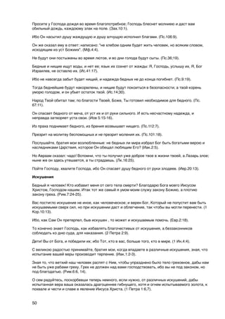 Просите у Господа дождя во время благопотребное; Господь блеснет молниею и даст вам
обильный дождь, каждоюму злак на поле. (Зах.10:1).

Ибо Он насытил душу жаждущую и душу алчущую исполнил благами. (Пс.106:9).

Он же сказал ему в ответ: написано: "не хлебом одним будет жить человек, но всяким словом,
исходящим из уст Божиих". (Мф.4:4).

Не будут они постыжены во время лютое, и во дни голода будут сыты. (Пс.36;19).

Бедные и нищие ищут воды, и нет ее; язык их сохнет от жажды: Я, Господь, услышу их, Я, Бог
Израилев, не оставлю их. (Ис.41:17).

Ибо не навсегда забыт будет нищий, и надежда бедных не до конца погибнет. (Пс.9:19).

Тогда беднейшие будут накормлены, и нищие будут покоиться в безопасности; а твой корень
уморю голодом, и он убьет остаток твой. (Ис.14;30).

Народ Твой обитал там; по благости Твоей, Боже, Ты готовил необходимое для бедного. (Пс.
67:11).

Он спасает бедного от меча, от уст их и от руки сильного. И есть несчастному надежда, и
неправда затворяет уста свои. (Иов 5:15-16).

Из праха поднимает бедного, из брения возвышает нищего. (Пс.112:7).

Презрит на молитву беспомощных и не презрит моления их. (Пс.101:18).

Послушайте, братия мои возлюбленные: не бедных ли мира избрал Бог быть богатыми верою и
наследниками Царствия, которое Он обещал любящим Его? (Иак.2:5).

Но Авраам сказал: чадо! Вспомни, что ты получил уже доброе твое в жизни твоей, а Лазарь злое;
ныне же он здесь утешается, а ты страдаешь. (Лк.16:25).

Пойте Господу, хвалите Господа, ибо Он спасает душу бедного от руки злодеев. (Иер.20:13).

Искушения

Бедный я человек! Кто избавит меня от сего тела смерти? Благодарю Бога моего Иисусом
Христом, Господом нашим. Итак тот же самый я умом моим служу закону Божию, а плотию
закону греха. (Рим.7:24-25).

Вас постигло искушение не иное, как человеческое; и верен Бог, Который не попустит вам быть
искушаемыми сверх сил, но при искушении даст и облегчение, так чтобы вы могли перенести. (1
Кор.10:13).

Ибо, как Сам Он претерпел, быв искушен , то может и искушаемым помочь. (Евр.2:18).

То конечно знает Господь, как избавлять благочестивых от искушения, а беззаконников
соблюдать ко дню суда, для наказания. (2 Петра 2:9).

Дети! Вы от Бога, и победили их; ибо Тот, кто в вас, больше того, кто в мире. (1 Ин.4:4).

С великою радостью принимайте, братия мои, когда впадаете в различные искушения, зная, что
испытание вашей веры производит терпение. (Иак.1:2-3).

Зная то, что ветхий наш человек распят с Ним, чтобы упразднено было тело греховное, дабы нам
не быть уже рабами греху. Грех не должен над вами господствовать, ибо вы не под законом, но
под благодатью. (Рим.6:6, 14).

О сем радуйтесь, поскорбевши теперь немного, если нужно, от различных искушений, дабы
испытанная вера ваша оказалась драгоценнее гибнущего, хотя и огнем испытываемого золота, к
похвале и чести и славе в явление Иисуса Христа. (1 Петра 1:6,7).


50
 