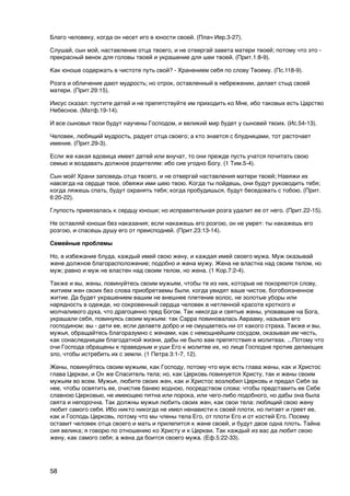 Благо человеку, когда он несет иго в юности своей. (Плач Иер.3-27).

Слушай, сын мой, наставление отца твоего, и не отвергай завета матери твоей; потому что это -
прекрасный венок для головы твоей и украшение для шеи твоей. (Прит.1:8-9).

Как юноше содержать в чистоте путь свой? - Хранением себя по слову Твоему. (Пс.118-9).

Розга и обличение дают мудрость; но отрок, оставленный в небрежении, делает стыд своей
матери. (Прит.29:15).

Иисус сказал: пустите детей и не препятствуйте им приходить ко Мне, ибо таковых есть Царство
Небесное. (Матф.19-14).

И все сыновья твои будут научены Господом, и великий мир будет у сыновей твоих. (Ис.54-13).

Человек, любящий мудрость, радует отца своего; а кто знается с блудницами, тот расточает
имение. (Прит.29-3).

Если же какая вдовица имеет детей или внучат, то они прежде пусть учатся почитать свою
семью и воздавать должное родителям: ибо сие угодно Богу. (1 Тим.5-4).

Сын мой! Храни заповедь отца твоего, и не отвергай наставления матери твоей; Навяжи их
навсегда на сердце твое, обвяжи ими шею твою. Когда ты пойдешь, они будут руководить тебя;
когда ляжешь спать, будут охранять тебя; когда пробудишься, будут беседовать с тобою. (Прит.
6:20-22).

Глупость привязалась к сердцу юноши; но исправительная розга удалит ее от него. (Прит.22-15).

Не оставляй юноши без наказания; если накажешь его розгою, он не умрет: ты накажешь его
розгою, и спасешь душу его от преисподней. (Прит.23:13-14).

Семейные проблемы

Но, в избежание блуда, каждый имей свою жену, и каждая имей своего мужа. Муж оказывай
жене должное благорасположение; подобно и жена мужу. Жена не властна над своим телом, но
муж; равно и муж не властен над своим телом, но жена. (1 Кор.7:2-4).

Также и вы, жены, повинуйтесь своим мужьям, чтобы те из них, которые не покоряются слову,
житием жен своих без слова приобретаемы были, когда увидят ваше чистое, богобоязненное
житие. Да будет украшением вашим не внешнее плетение волос, не золотые уборы или
нарядность в одежде, но сокровенный сердца человек в нетленной красоте кроткого и
молчаливого духа, что драгоценно пред Богом. Так некогда и святые жены, уповавшие на Бога,
украшали себя, повинуясь своим мужьям: так Сарра повиновалась Аврааму, называя его
господином; вы - дети ее, если делаете добро и не смущаетесь ни от какого страха. Также и вы,
мужья, обращайтесь благоразумно с женами, как с немощнейшим сосудом, оказывая им честь,
как сонаследницам благодатной жизни, дабы не было вам препятствия в молитвах. ...Потому что
очи Господа обращены к праведным и уши Его к молитве их, но лице Господне против делающих
зло, чтобы истребить их с земли. (1 Петра 3:1-7, 12).

Жены, повинуйтесь своим мужьям, как Господу, потому что муж есть глава жены, как и Христос
глава Церкви, и Он же Спаситель тела; но, как Церковь повинуется Христу, так и жены своим
мужьям во всем. Мужья, любите своих жен, как и Христос возлюбил Церковь и предал Себя за
нее, чтобы освятить ее, очистив банею водною, посредством слова: чтобы представить ее Себе
славною Церковью, не имеющею пятна или порока, или чего-либо подобного, но дабы она была
свята и непорочна. Так должны мужья любить своих жен, как свои тела: любящий свою жену
любит самого себя. Ибо никто никогда не имел ненависти к своей плоти, но питает и греет ее,
как и Господь Церковь, потому что мы члены тела Его, от плоти Его и от костей Его. Посему
оставит человек отца своего и мать и прилепится к жене своей, и будут двое одна плоть. Тайна
сия велика; я говорю по отношению ко Христу и к Церкви. Так каждый из вас да любит свою
жену, как самого себя; а жена да боится своего мужа. (Еф.5:22-33).




58
 