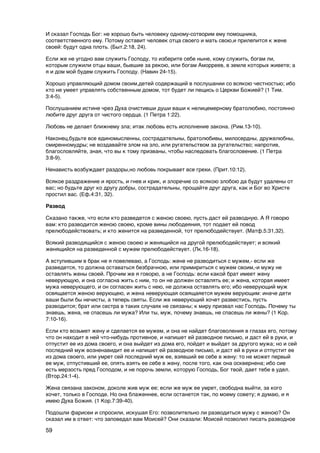 И сказал Господь Бог: не хорошо быть человеку одному-сотворим ему помощника,
соответственного ему. Потому оставит человек отца своего и мать свою,и прилепится к жене
своей: будут одна плоть. (Быт.2:18, 24).

Если же не угодно вам служить Господу, то изберите себе ныне, кому служить, богам ли,
которым служили отцы ваши, бывшие за рекою, или богам Аморреев, в земле которых живете; а
я и дом мой будем служить Господу. (Навин 24-15).

Хорошо управляющий домом своим,детей содержащий в послушании со всякою честностью; ибо
кто не умеет управлять собственным домом, тот будет ли пещись о Церкви Божией? (1 Тим.
3:4-5).

Послушанием истине чрез Духа очистивши души ваши к нелицемерному братолюбию, постоянно
любите друг друга от чистого сердца. (1 Петра 1:22).

Любовь не делает ближнему зла; итак любовь есть исполнение закона. (Рим.13-10).

Наконец,будьте все единомысленны, сострадательны, братолюбивы, милосердны, дружелюбны,
смиренномудры; не воздавайте злом на зло, или ругательством за ругательство; напротив,
благословляйте, зная, что вы к тому призваны, чтобы наследовать благословение. (1 Петра
3:8-9).

Ненависть возбуждает раздоры,но любовь покрывает все грехи. (Прит.10:12).

Всякое раздражение и ярость, и гнев и крик, и злоречие со всякою злобою да будут удалены от
вас; но будьте друг ко другу добры, сострадательны, прощайте друг друга, как и Бог во Христе
простил вас. (Еф.4:31, 32).

Развод

Сказано также, что если кто разведется с женою своею, пусть даст ей разводную. А Я говорю
вам: кто разводится женою своею, кроме вины любодеяния, тот подает ей повод
прелюбодействовать; и кто женится на разведенной, тот прелюбодействует. (Матф.5:31,32).

Всякий разводящийся с женою своею и женящийся на другой прелюбодействует; и всякий
женящийся на разведенной с мужем прелюбодействует. (Лк.16-18).

А вступившим в брак не я повелеваю, а Господь: жене не разводиться с мужем,- если же
разведется, то должна оставаться безбрачною, или примириться с мужем своим,-и мужу не
оставлять жены своей. Прочим же я говорю, а не Господь: если какой брат имеет жену
неверующую, и она согласна жить с ним, то он не должен оставлять ее; и жена, которая имеет
мужа неверующего, и он согласен жить с нею, не должна оставлять его; ибо неверующий муж
освящается женою верующею, и жена неверующая освящаяется мужем верующим: иначе дети
ваши были бы нечисты, а теперь святы. Если же неверующий хочет развестись, пусть
разводится; брат или сестра в таких случаях не связаны; к миру призвал нас Господь. Почему ты
знаешь, жена, не спасешь ли мужа? Или ты, муж, почему знаешь, не спасешь ли жены? (1 Кор.
7:10-16).

Если кто возьмет жену и сделается ее мужем, и она не найдет благоволения в глазах его, потому
что он находит в ней что-нибудь противное, и напишет ей разводное письмо, и даст ей в руки, и
отпустит ее из дома своего, и она выйдет из дома его, пойдет и выйдет за другого мужа; но и сей
последний муж возненавидит ее и напишет ей разводное письмо, и даст ей в руки и отпустит ее
из дома своего, или умрет сей последний муж ее, взявший ее себе в жену: то не может первый
ее муж, отпустивший ее, опять взять ее себе в жену, после того, как она осквернена; ибо сие
есть мерзость пред Господом, и не порочь земли, которую Господь, Бог твой, дает тебе в удел.
(Втор.24:1-4).

Жена связана законом, доколе жив муж ее; если же муж ее умрет, свободна выйти, за кого
хочет, только в Господе. Но она блаженнее, если останется так, по моему совету; я думаю, и я
имею Духа Божия. (1 Кор.7:39-40).

Подошли фарисеи и спросили, искушая Его: позволительно ли разводиться мужу с женою? Он
сказал им в ответ: что заповедал вам Моисей? Они сказали: Моисей позволил писать разводное

59
 