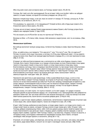 Ибо отец мой и мать моя оставили меня, но Господь примет меня. (Пс.26:10).

Господь, Бог твой, есть Бог милосердный; Он не оставит тебя и не погубит тебя и не забудет
завета с отцами твоими, который Он клятвою утвердил им. (Втор.4:31).

Бедные и нищие ищут воды, и нет ее; язык их сохнет от жажды: Я, Господь, услышу их, Я, Бог
Израилев, не оставлю их. (Ис.41:17).

Что унываешь ты, душа моя, и что смущаешься? Уповай на Бога; ибо я буду еще славить Его,
Cпасителя моего и Бога моего. (Пс.42:5).

Господь же не оставит народа Своего ради великого имени Своего; ибо Господу угодно было
избрать вас народом Своим. (1 Цар.12:22).

Что же сказать на это?Если Бог за нас,кто против нас? (Рим.8-31).

Воззови ко Мне - и Я отвечу тебе, покажу тебе великое и недоступное, чего ты не знаешь. (Иер.
33-3).

Финансовые проблемы

Бог мой да восполнит всякую нужду вашу, по богатству Своему в славе, Христом Иисусом. (Фил.
4:19).

Итак, не заботьтесь и не говорите: "Что нам есть? " или: "Что пить?" или: "Во что одеться?"
Потому что всего этого ищут язычники, и потому что Отец ваш Небесный знает, что вы имеете
нужду во всем этом. Ищите же прежде Царства Божия и правды Его, и это все приложится вам.
(Мф. 6: 31-33).

И придут на тебя все благословения сии, и исполнятся на тебе, если будешь слушать гласа
Господа, Бога твоего. Благословен ты в городе и благословен на поле. Благословен плод чрева
твоего и плод земли твоей и плод скота твоего, и плод твоих волов и плод овец твоих.
Благословенны житницы твои и кладовые твои.Благословен ты при входе твоем и благословен
ты при выходе твоем. Поразит пред тобою Господь врагов твоих,восстающих на тебя; одним
путем они выступят против тебя,а семью путями побегут от тебя.Пошлет Господь тебе
благословение в житницах твоих и во всяком деле рук твоих. Благословит тебя на
земле,которую Бог твой дает тебе. (Вт. 28:2-8).

Принесите все десятины в дом хранилища, чтобы в доме Моем была пища, и хотя в этом
испытайте Меня, говорит Господь Саваоф: не открою ли Я для вас отверстий небесных и не
изолью ли на вас благословения до избытка? Я для вас запрещу пожирающим истреблять у вас
плоды земные, и виноградная лоза на поле у вас не лишится плодов своих, говорит Господь
Саваоф. И блаженными называть будут вас все народы, потому что вы будете землею
вожделенною, говорит Господь Саваоф. (Мал.3: 10-12).

При сем скажу: кто сеет скупо, тот скупо и пожнет; а кто сеет щедро, тот щедро и пожнет.
Каждый уделяй по расположению сердца, не с огорчением и не с принуждением; ибо доброхотно
дающего любит Бог. Бог же силен обогатить вас всякою благодатью, чтобы вы всегда и во всем
имея всякое довольство, были богаты на всякое доброе дело. (2 Кор.9: 6-8).

Давайте, и дастся вам: мерою доброю, утрясенною, негнетенною и переполненною отсыплют вам
в лоно ваше; ибо, какою мерою мерите, такою же отмерится и вам. (Лк. 6-38).

И даст тебе Господь изобилие во всех благах, в плоде чрева твоего, и в плоде скота твоего, и в
плоде полей твоих на земле, которую Господь клялся отцам твоим дать тебе. Откроет тебе
Господь добрую сокровищницу Свою, небо чтоб оно давало дождь земле твоей во время свое, и
чтобы благословлять все дела рук твоих: и будешь давать взаймы многим народам, а сам не
будешь брать взаймы. Сделает тебя Господь главою, а не хвостом, и будешь только на высоте, а
не будешь внизу, если будешь повиноваться заповедям Господа, Бога твоего, которые
заповедую тебе сегодня хранить и исполнять. (Втор.28:11-13).

И всякий, кто оставит домы, или братьев, или сестер, или отца, или мать, или жену, или детей,
или земли, ради имени Моего, получит во сто крат и наследует жизнь вечную. (Мф.19-29).

61
 