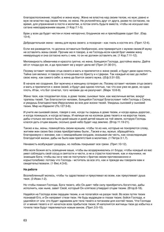 благорасположение; подобно и жена мужу. Жена не властна над своим телом, но муж; равно и
муж не властен над своим телом, но жена. Не уклоняйтесь друг от друга, разве по согласию, на
время, для упражнения в посте и молитве, а потом опять будьте вместе, чтобы не искушал вас
сатана невоздержанием вашим. (1 Кор.7:1-5).

Брак у всех да будет честен и ложе непорочно; блудников же и прелюбодеев судит Бог. (Евр.
13-4).

Добродетельная жена - венец для мужа своего; а позорная - как гниль в костях его. (Прит.12-4).

Если же разведется, то должна оставаться безбрачною, или примириться с мужем своим.И мужу
не оставлять жены своей. Прочим же я говорю, а не Господь-если какой брат имеем жену
неверующую и она согласна жить с ним, то он не должен оставлять ее. (1 Кор.7:11-12).

Миловидность обманчива и красота суетна; но жена, боящаяся Господа, достойна хвалы. Дайте
ей от плода рук ее, и да прославят ее у ворот дела ее! (Прит.31:30-31).

Посему оставит человек отца своего и мать и прилепится к жене своей, и будут двое одна плоть.
Тайна сия велика: я говорю по отношению ко Христу и к Церкви. Так каждый из вас да любит
свою жену, как самого себя; а жена да боится своего мужа. ((Еф.5:31-33).

В начале же создания, Бог мужчину и женщину сотворил их. Посему оставит человек отца своего
и мать и прилепится к жене своей, и будут два одною плотью, так что они уже не двое, но одна
плоть. Итак, что Бог сочетал, того человек да не разлучает. (Марк 10:6-9).

Жена твоя, как плодовитая лоза, в доме твоем; сыновья твои, как масличные ветви, вокруг
трапезы твоей. Так благослится человек, боящийся Господа! Благословит тебя Господь с Сиона,
и увидишь благоденствие Иерусалима во все дни жизни твоей. Увидишь сыновей у сыновей
твоих. Мир на Израиля! (Пс.127:3-6).

И учите им сыновей своих, говоря о них, когда ты сидишь в доме твоем, и когда идешь дорогою ,
и когда ложишься, и когда встаешь. И напиши их на косяках дома твоего и на воротах твоих,
дабы столько же много было дней ваших и дней детей ваших на той земле, которую Господь
клался дать отцам вашим, сколько дней небо будет над землею. (Втор.11:19-21).

Также и вы, жены, повинуйтесь своим мужьям, чтобы те из них, которые не покоряются слову,
житием жен своих без слова приобретаемы были...Также и вы, мужья, обращайтесь
благоразмуно с женами, как с немоднейшим сосудом, оказывая им честь, как сонаследницам
благодатной жизни, дабы не было вам препятствия в молитвах. (1 Петра 3:1,7).

Ненависть возбуждает раздоры, но любовь покрывает все грехи. (Прит.10-12).

Ибо воля Божия есть освящение ваше, чтобы вы воздерживались от блуда; чтобы каждый из вас
умел соблюдать свой сосуд в святости и чести, а не в страсти похотения, как и язычники, не
знающие Бога; чтобы вы ни в чем не поступали с братом своим противозаконно и
корыстолюбиво: потому что Господь - мститель за все это, как и прежде мы говорили вам и
свидетельствовали. (1 Фес.4:3-6).

На работе

Возлюбленный! молюсь, чтобы ты здраствовал и преуспевал во всем, как преуспевает душа
твоя. (3 Иоан.1-2).

Но чтобы помнил Господа, Бога твоего, ибо Он дает тебе силу приобретать богатство, дабы
исполнить, как ныне, завет Свой, который Он клятвою утвердил отцам твоим. (Втор.8-18).

Надейся на Господа всем сердцем твоим, и не полагайся на разум твой. Во всех путях твоих
познавай Его, и Он направит стези твои. Не будь мудрецом в глазах твоих; бойся Господа, и
удаляйся от зла: это будет здравием для тела твоего и питанием для костей твоих. Чти Господа
от и мения твоего и от начатков всех прибытков твоих; И наполнятся житницы твои до избытка и
точила твои будут переливаться новым вином. (Прит.3:5-10).



63
 