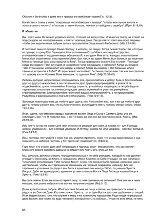 Обилие и богатство в доме его и правда его пребывает вовек(Пс.112-3).

Богатство и слава у меня, "сокровище непогибающее и правда"; "плоды мои лучше золота и
золота самого чистого" и "пользы от меня больше, нежели от отборного серебра". (Прит.8:18,19).

В обществе

Вы - свет мира. Не может укрыться город, стоящий на верху горы. И зажегши свечу, не ставят ее
под сосудом, но на подсвечнике, и светит всепм в доме. Так да светит свет ваш пред людьми,
чтобы они видели ваши добрые дела и прославляли Отца вашего Небесного. (Мф.5:14-16).

И поставит овец по правую Свою сторону, а козлов - по левую. Тогда скажет Царь тем, которые
по правую сторону Его: "приидите, благословенные Отца Моего, наследуйте Царство,
уготованное вам от создания мира: ибо алкал Я, и вы дали Мне есть; жаждал, и вы напоили
Меня; был странником, и вы приняли Меня; был наг, и вы одели Меня; был болен, и вы посетили
Меня; в темнице был, и вы пришли ко Мне". Тогда праведники скажут Ему в ответ: "Господи!
когда мы видели Тебя алчущим, и накормили? или жаждущим, и напоили? Когда мы видели
Тебя странником, и приняли? или нагим, и одели? Когда мы видели Тебя больным, или в
темнице, и пришли к Тебе?" И Царь скажет им в ответ: "истинно говорю вам: так как вы сделали
это одному из сих братьев Моих меньших, то сделали Мне". (Мф.25:33-40).

Любовь да будет непритворна; отвращайтесь зла, прилепляйтесь к добру; будьте братолюбивы
друг ко другу с нежностью; в почтительности друг друга предупреждайте; в усеожтт ге
лсдаюбевайте; духом пламенейте; Господу служите; утешайтесь надеждою; в скорби будьте
терпеливы, в молитве постоянны; в нуждам святых принимайте участие; ревнуйте о
странноприимстве; благословляйте гонителей ваших; благословляйте, а не проклинайте.
Радуйтесь с радующимися и плачьте с плачущими. (Рим.12:9-15).

Заповедь новую даю вам, да любите друг друга; как Я возлюбил вас, так и вы да любите друг
друга; потому узнают все, что вы Мои ученики, если будете иметь любовь между собою. (Иоан.
13:34-35).

Итак, идите, научите все народы, крестя их во имя Отца и Сына и Святого Духа, уча их
соблюдать все, что Я повелел вам; и се Я с вами во все дни до скончания века. Аминь. (Мф.
28:19,20).

Ибо никто из нас не живет для себя и никто не умирает для себя, а живем ли - для Господа
живем, умираем ли - для Господа умираем. И потому, живем ли, или умираем, - всегда Господни.
(Рим.14:7,8).

Ивы, господа, поступайте с ними так же, умеряя строгость, зная, что и над вами самими и над
ними есть на небесах Господь, у Которого нет лицеприятия. (Еф.6-9).

Горе тому, кто строит дом свой неправдою и горницы свои - беззаконием, кто заставляет
ближнего своего работать даром и не отдает ему платы его. (Иер.22-13).

Мы, сильные, должны сносить немощи бессильных и не себе угождать: каждый из нас должен
угождать ближнему, во благо, к назиданию. Ибо и Христос не Себе угождал, но как написано:
"злословия злословящих Тебя пали на Меня". А все, что писано было прежде, написано нам в
наставление, чтобы мы терпением и утешением из Писаний сохраняли надежду. Бог же
терпения и утешения да дарует вам быть в единомыслии между собою, по учению Христа
Иисуса. Дабы вы единодушно, едиными устами славили Бога и Отца Господа нашего Иисуса
Христа. (Рим.15:1-6).

Вы-соль земли. Если же соль потеряет силу, то чем сделаешь ее соленою? Она уже ни к чему
негодна, как разве выбросить ее вон на попрание людям. (Мф.5-13).

Да не хулится ваше доброе. Ибо Царствие Божие не пища и питие, но праведность и мир и
радость во Святом Духе. Кто сим служит Христу, тот угоден Богу и достоин одобрения от людей.
Итак будем искать того, что служит к миру и ко взаимному назиданию. Ради пищи не разрушай
дела Божия: все чисто, но худо человеку, который есть на соблазн. Лучше не есть мяса, не пить



65
 