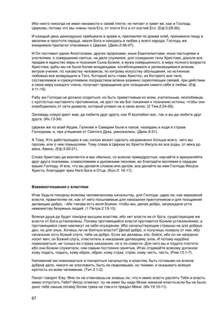 Ибо никто никогда не имел ненависти к своей плоти, но питает и греет ее, как и Господь
Церковь; потому что мы члены тела Его, от плоти Его и от костей Его. (Еф.5:29-30).

И каждый день деинодушно пребывали в храме и, преломляя по домам хлеб, принимали пищу в
веселии и простоте сердца, хваля Бога и находясь в любви у всего народа. Господь же
ежедневно прилагал спасаемых к Церкви. (Деян.2:46-47).

И Он поставил одних Апостолами, других пророками, иных Евангелистами, иных пастырями и
учителями, к совершению святых, на дело служения, для созидания тела Христова, доколе все
придем в единство веры и познания Сына Божия, в мужа совершенного, в меру полного возраста
Христова; дабы мы не были более младенцами, колеблющимися и увлекающимися всяким
ветром учения, по лукавству человеков, по хитрому искусству обольщения, но истинною
любовью все возвращали в Того, Который есть глава Христос, из Которого все тело,
составляемое и совокупляемое посредством всяких взаимно скрепляющих связей, при действии
в свою меру каждого члена, получает приращение для созидания самого себя в любви. (Еф.
4:11-16).

Рабу же Господа не должно ссориться, но быть приветливым ко всем, учительным, незлобивым,
с кротостью наставлять противников, не даст ли им Бог покаяния к познанию истины, чтобы они
освободились от сети дьявола, который уловил их в свою волю. (2 Тим.2:24-26).

Заповедь новую дают вам, да любите друг друга; как Я возлюбил вас, так и вы да любите друг
друга. (Ин.13-34).

Церкви же по всей Иудее, Галилее и Самарии были в покое, назидаяь и ходя в страхе
Господнем, и, при утешении от Святого Духа, умножались. (Деян.9-31).

А Тому, Кто действующею в нас силою может сделать несравненно больше всего, чего мы
просим, или о чем помышляем. Тому слвав в Церкви во Христе Иисусе во все роды, от века до
века. Аминь. (Еф.3:20-21).

Слово Христово да вселяется в вас обильно, со всякою премудростью; научайте и вразумляйте
друг друга псалмами, славословием и духовными песнями, во благодати воспевая в сердцах
ваших Господу. И все, что вы делаете словом или делом, все делайте во имя Господа Иисуса
Христа, благодаря чрез Него Бога и Отца. (Кол.3: 16-17).


Взаимоотношения с властями

Итак будьте покорны всякому человеческому начальству, для Господа: царю ли, как верховной
власти, правителям ли, как от него посылаемым для наказания преступников и для поощрения
делающих добро, - ибо такова есть воля Божия, чтобы мы, делая добро, заграждали уста
невежеству безумных людей. (1 Петра 2:13-15).

Всякая душа да будет покорна высшим властям; ибо нет власти не от Бога, существующие же
власти от Бога установлены. Посему противящийся власти противится Божию установлению; а
противящиеся сами навлекут на себя осуждение. Ибо начальствующие страшны не для добрых
дел, но для злых. Хочешь ли не бояться власти? Делай добро, и получишь похвалу от нее; ибо
начальник есть Божий слуга, тебе на добро. Если же делаешь зло, бойся, ибо он не напрасно
носит меч; он Божий слуга, отмститель в наказание делающему злое. И потому надобно
повиноваться, не только из страха наказания, но и по совести. Для сего вы и подати платите;
ибо они Божии служители, сим самым постоянно занятые. Итак отдавайте всякому должное:
кому подать, подать; кому оброк, оброк; кому страх, страх; кому честь, честь. (Рим.13:1-7).

Напоминай им повиноваться и покоряться начальству и властям, быть готовыми на всякое
доброе дело, никого не злословить, быть не сварливыми, но тихими, и оказывать всякую
кротость ко всем человекам. (Тит.3:1-2).

Пилат говорит Ему: Мне ли не отвечаешь,не знаешь ли, что я имею власть распять Тебя и власть
имею отпустить Тебя? Иисус отвечал: ты не имел бы надо Мною никакой власти,если бы не было
дано тебе свыше,посему более греха на том,кто предал Меня. (Ин.19:10-11).


67
 