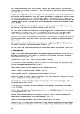 Но я истину говорю вам: лучше для вас, чтобы Я пошел; ибо, если Я не пойду, Утешитель не
придет к вам; а если пойду, то пошлю Его к вам. И Он пришед обличит мир о грехе и о правде и о
суде. (Ин.16:7-8).

И провождать добродетельную жизнь между язычниками, дабы они за то, за что злословят вас,
как злодеев, увидя добрые дела ваши, прославили Бога в день посещения. Итак будьте покорны
всякому человеческому начальству для Господа - царю ли, как верховной власти, правителям
ли, как от него посылаемым для наказания преступников и для поощрения делающих добро, ибо
такова есть воля Божия, чтобы мы, делая добро, заграждали уста невежеству безумных людей.
(1 Пет. 2:12-15).

Вы - соль земли. Если же соль потеряет силу, то чем сделаешь ее соленою? Она уже ни к чему
негодан, как разве выбросить ее вон на попрание людям. (Мф.5:13).

Вы - свет мира, не может укрыться город, стоящий на верху горы. И зажегши свечу, не ставят ее
под сосудом, но на подсвечнике, и светит всем в доме. Так да светит свет ваш пред людьми,
чтобы они видели ваши добрые дела и прославляли Отца вашего Небесного. (Мф.5:14-16).

Говорит ли кто, говори как слова Божии; служит ли кто, служи по силе, какую дает Бог, дабы во
всем прославлялся Бог чрез Иисуса Христа, Которому слава и держава во веки веков.Аминь.(1
Петра 4:11).

Если злословят вас за имя Христово, то вы блаженны, ибо Дух славы, Дух Божий почивает на
вас: теми Он хулится, а вами прославляется. (1 Петра 4:14).

По тому узнают все, что вы Мои ученики, если будете иметь любовь между собою. (Иоан.13:35).

C престарелыми

Боже! Ты наставлял меня от юности моей, и доныне я возвещаю чудеса Твои. И до старости, и
до седины не оставь меня, Боже, доколе не возвещу силы Твоей роду сему и всем грядущим
могущества Твоего. (Пс.70:17-18).

Долготою дней насыщу его, и явлю ему спасение Мое. (Пс.90:16).

И до старости вашей Я тот же буду, и до седины вашей Я же буду носить вас; Я создал, и буду
носить, поддерживать и охранять вас. (Ис.46:4).

Венец славы - седина, которая находится на пути правды. (Прит.16:31).

Они и в старости плодовиты, сочны и свежи. (Пс.91:15).

Слава юношей - сила их, а укрешение стариков - седина. (Прит20:29).

Ибо долготы дней, лет жизни и мира они приложат тебе. ...Долгоденствие в правой руке ее, а в
левой у нее богатство и слава. (Прит.3:2, 16).

Так, благость и милость да сопровождают меня во все дни жизни моей, и я пребуду в доме
Господнем многие дни. (Пс.23:6).

Я был молод, и состарился, и не видал праведника оставленным и потомков его просящими
хлеба. (Пс.36:25).

Имейте нрав несребролюбивый, довольствуясь тем, что есть. Ибо Сам сказал: "не оставлю тебя
и не покину тебя". (Евр.13:5).

Господь сохранит тебя от всякого зла; сохранит душу твою Господь. Господь будет охранять
выхождение твое и вхождение твое отныне и вовек. (Пс.120:7-8).

Хранит Господь всех любящих Его, а всех нечестивых истребит. (Пс.144:20).

Ходите по тому пути, по которому повелел вам Господь, Бог ваш, дабы вы были живы и хорошо
было вам, и прожили много времени на той земле, которую получите во владение. (Втор.5:33).


69
 