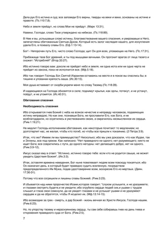 Дела рук Его истина и суд; все заповеди Его верны, тверды на веки и веки, основаны на истине и
правоте. (Пс.110:7,8).

Небо и земля прейдут, но слова Мои не прейдут. (Марк 13:31).

Навеки, Господи, слово Твое утверждено на небесах. (Пс.118:89).

В Нем и вы, услышавши слово истины, благовествование вашего спасения, и уверовавши в Него,
запечатлены обетованным Святым Духом, Который есть залог наследия нашего, для искупления
удела Его, в похвалу славы Его. (Еф.1:13-14).

Бог! - Непорочен путь Его, чисто слово Господа; щит Он для всех, уповающих на Него. (Пс.17:31).

Прибежище твое Бог древний, и ты под мышцами вечными. Он прогонит врагов от лица твоего и
скажет: "Истребляй!" (Втор.33:27).

Ибо истинно говорю вам: доколе не прейдет небо и земля, ни одна иота или ни одна черта не
прейдет из закона, пока не исполнится все. (Мф.5:18).

Ибо так говорит Господь Бог,Святой Израилев:оставаясь на месте и в покое вы спаслись бы; в
тишине и уповании крепость ваша. (Ис.30:15).

Моя душа истаевает от скорби;укрепи меня по слову Твоему.(Пс.118:28).

И надеющиеся на Господа обновятся в силе; поднимут крылья, как орлы, потекут, и не устанут,
пойдут, и не утомятся. (Ис.40:31).

Обетования спасения

Необходимость спасения

Ибо открывается гнев Божий с неба на всякое нечестие и неправду человеков, подавяющих
истину неправдою. Но как они, познавши Бога, не прославили Его, как Бога, и не
возблагодарили, но осуетились в умствованиях своих, и омрачилось несмысленное их сердце.
(Рим.1:19,21).

Не медлит Господь исполнением обетования, как некоторые почитают то медлением; но
долготерпит нас, не желая, чтобы кто погиб, но чтобы все пришли к покаянию. (2 Петра 3:9).

Итак, что же? Имеем ли мы преимущество? Нисколько; ибо мы уже доказали, что как Иудеи, так
и Эллины, все под грехом. Как написано: "Нет праведного ни одного; нет разумеющего; никто не
ищет Бога; все совратились с пути, до одного негодны: нет делающего добро, нет ни одного.
(Рим.3:9-12).

Иисус сказал ему в ответ: "Истинно, истинно говорю тебе: если кто не родится свыше, не может
увидеть Царствия Божия". (Ин.3:3).

Итак, оставляя времена неведения, Бог ныне повелевает людям всем повсюду покаяться; ибо
Он назначил день, в который будет праведно судить вселенную, посредством
предопределенного Им Мужа, подав удостоверение всем, воскресив Его из мертвых. (Деян.
17:30-31).

Потому что все согрешили и лишены славы Божией. (Рим.3:23).

И сбывается над ними пророчество Исаии,которое говорит: "слухом услышите, и не уразумеете;
и глазами смотреть будете,и не увидите; ибо огрубело сердце людей сих,и ушами с трудом
слышат,и глаза свои сомкнули, да не увидят глазами и не услышат ушами и не уразумеют
сердцем и да не обратятся, чтобы Я исцелил их. (Мф.13:14-15).

Ибо возмездие за грех - смерть, а дар Божий - жизнь вечная во Христе Иисусе, Господе нашем.
(Рим.6:23).

Но, по упорству твоему и нераскаянному сердцу, ты сам себе собираешь гнев на день гнева и
откровения праведного суда от Бога. (Рим.2:5).

7
 
