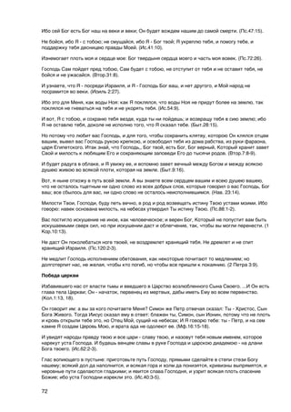 Ибо сей Бог есть Бог наш на веки и веки; Он будет вождем нашим до самой смерти. (Пс.47:15).

Не бойся, ибо Я - с тобою; не смущайся, ибо Я - Бог твой; Я укреплю тебя, и помогу тебе, и
поддержку тебя десницею правды Моей. (Ис.41:10).

Изнемогает плоть моя и сердце мое: Бог твердыня сердца моего и часть моя вовек. (Пс.72:26).

Господь Сам пойдет пред тобою, Сам будет с тобою, не отступит от тебя и не оставит тебя, не
бойся и не ужасайся. (Втор.31:8).

И узнаете, что Я - посреди Израиля, и Я - Господь Бог ваш, и нет другого, и Мой народ не
посрамится во веки. (Иоиль 2:27).

Ибо это для Меня, как воды Ноя: как Я поклялся, что воды Ноя не придут более на землю, так
поклялся не гневаться на тебя и не укорять тебя. (Ис.54:9).

И вот, Я с тобою, и сохраню тебя везде, куда ты ни пойдешь; и возвращу тебя в сию землю; ибо
Я не оставлю тебя, доколе не исполню того, что Я сказал тебе. (Быт.28:15).

Но потому что любит вас Господь, и для того, чтобы сохранить клятву, которою Он клялся отцам
вашим, вывел вас Господь рукою крепкою, и освободил тебя из дома рабства, из руки фараона,
царя Египетского. Итак знай, что Господь,, Бог твой, есть Бог, Бог верный, Который хранит завет
Свой и милость к любящим Его и сохраняющим заповеди Его до тысячи родов. (Втор.7:8-9).

И будет радуга в облаке, и Я увижу ее, и вспомню завет вечный между Богом и между всякою
душею живою во всякой плоти, которая на земле. (Быт.9:16).

Вот, я ныне отхожу в путь всей земли. А вы знаете всем сердцем вашим и всею душею вашею,
что не осталось тщетным ни одно слово из всех добрых слов, которые говорил о вас Господь, Бог
ваш; все сбылось для вас, ни одно слово не осталось неисполнившимся. (Нав. 23:14).

Милости Твои, Господи, буду петь вечно, в род и род возвещать истину Твою устами моими. Ибо
говорю: навек основана милость, на небесах утвердил Ты истину Твою. (Пс.88:1-2).

Вас постигло искушение не иное, как человеческое; и верен Бог, Который не попустит вам быть
искушаемыми сверх сил, но при искушении даст и облегчение, так, чтобы вы могли перенести. (1
Кор.10:13).

Не даст Он поколебаться ноге твоей, не воздремлет хранящий тебя. Не дремлет и не спит
хранящий Израиля. (Пс.120:2-3).

Не медлит Господь исполнением обетования, как некоторые почитают то медлением; но
долготерпит нас, не желая, чтобы кто погиб, но чтобы все пришли к покаянию. (2 Петра 3:9).

Победа церкви

Избавившего нас от власти тьмы и введшего в Царство возлюбленного Сына Своего. ...И Он есть
глава тела Церкви; Он - начаток, первенец из мертвых, дабы иметь Ему во всем первенство.
(Кол.1:13, 18).

Он говорит им: а вы за кого почитаете Меня? Симон же Петр отвечая сказал: Ты - Христос, Сын
Бога Живого. Тогда Иисус сказал ему в ответ: блажен ты, Cимон, сын Ионин, потому что не плоть
и кровь открыли тебе это, но Отец Мой, сущий на небесах; И Я говорю тебе: ты - Петр, и на сем
камне Я создам Церовь Мою, и врата ада не одолеют ее. (Мф.16:15-18).

И увидят народы правду твою и все цари - славу твою, и назовут тебя новым именем, которое
нарекут уста Господа. И будешь венцем славы в руке Господа и царскою диадемою - на длани
Бога твоего. (Ис.62:2-3).

Глас вопиющего в пустыне: приготовьте путь Господу, прямыми сделайте в степи стези Богу
нашему; всякий дол да наполнится, и всякая гора и холм да понизятся, кривизны выпрямятся, и
неровные пути сделаются гладкими; и явится слава Господня, и узрит всякая плоть спасение
Божие; ибо уста Господни изрекли это. (Ис.40:3-5).

72
 