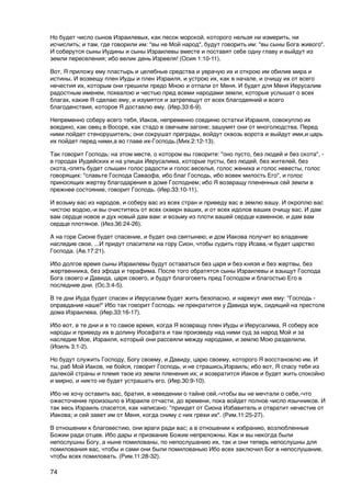 Но будет число сынов Израилевых, как песок морской, которого нельзя ни измерить, ни
исчислить; и там, где говорили им: "вы не Мой народ", будут говорить им: "вы сыны Бога живого".
И соберутся сыны Иудины и сыны Израилевы вместе и поставят себе одну главу и выйдут из
земли переселения; ибо велик день Изрееля! (Осия 1:10-11).

Вот, Я приложу ему пластырь и целебные средства и уврачую их и открою им обилие мира и
истины. И возвещу плен Иуды и плен Израиля, и устрою их, как в начале, и очищу их от всего
нечестия их, которым они грешили предо Мною и отпали от Меня. И будет для Меня Иерусалим
радостным именем, похвалою и честью пред всеми народами земли, которые услышат о всех
благах, какие Я сделаю ему, и изумятся и затрепещут от всех благодеяний и всего
благоденствия, которое Я доставлю ему. (Иер.33:6-9).

Непременно соберу всего тебя, Иаков, непременно соединю остатки Израиля, совокуплю их
воедино, как овец в Восоре, как стадо в овечьем загоне; зашумят они от многолюдства. Перед
ними пойдет стенорушитель; они сокрушат преграды, войдут сквозь ворота и выйдут ими,и царь
их пойдет перед ними,а во главе их-Господь.(Мих.2:12-13).

Так говорит Господь: на этом месте, о котором вы говорите: "оно пусто, без людей и без скота", -
в городах Иудейских и на улицах Иерусалима, которые пусты, без людей, без жителей, без
скота,-опять будет слышен голос радости и голос веселья, голос жениха и голос невесты, голос
говорящих: "славьте Господа Саваофа, ибо благ Господь, ибо вовек милость Его", и голос
приносящих жертву благодарения в доме Господнем; ибо Я возвращу плененных сей земли в
прежнее состояние, говорит Господь. (Иер.33:10-11).

И возьму вас из народов, и соберу вас из всех стран и приведу вас в землю вашу. И окроплю вас
чистою водою,-и вы очиститесь от всех скверн ваших, и от всех идолов ваших очищу вас. И дам
вам сердце новое и дух новый дам вам: и возьму из плоти вашей сердце каменное, и дам вам
сердце плотяное. (Иез.36:24-26).

А на горе Сионе будет спасение, и будет она святынею; и дом Иакова получит во владение
наследие свое. ...И придут спасители на гору Сион, чтобы судить гору Исава,-и будет царство
Господа. (Ав.17:21).

Ибо долгое время сыны Израилевы будут оставаться без царя и без князя и без жертвы, без
жертвенника, без эфода и терафима. После того обратятся сыны Израилевы и взыщут Господа
Бога своего и Давида, царя своего, и будут благоговеть пред Господом и благостью Его в
последние дни. (Ос.3:4-5).

В те дни Иуда будет спасен и Иерусалим будет жить безопасно, и нарекут имя ему: "Господь -
оправдание наше!" Ибо так говорит Господь: не прекратится у Давида муж, сидящий на престоле
дома Израилева. (Иер.33:16-17).

Ибо вот, в те дни и в то самое время, когда Я возвращу плен Иуды и Иерусалима, Я соберу все
народы и приведу их в долину Иосафата и там произведу над ними суд за народ Мой и за
наследие Мое, Израиля, который они рассеяли между народами, и землю Мою разделили.
(Иоиль 3:1-2).

Но будут служить Господу, Богу своему, и Давиду, царю своему, которого Я восстановлю им. И
ты, раб Мой Иаков, не бойся, говорит Господь, и не страшись,Израиль; ибо вот, Я спасу тебя из
далекой страны и племя твое из земли пленения их; и возвратится Иаков и будет жить спокойно
и мирно, и никто не будет устрашать его. (Иер.30:9-10).

Ибо не хочу оставить вас, братия, в неведении о тайне сей,-чтобы вы не мечтали о себе,-что
ожесточение произошло в Израиле отчасти, до времени, пока войдет полное число язычников. И
так весь Израиль спасется, как написано: "приидет от Сиона Избавитель и отвратит нечестие от
Иакова; и сей завет им от Меня, когда сниму с них грехи их". (Рим.11:25-27).

В отношении к благовестию, они враги ради вас; а в отношении к избранию, возлюбленные
Божии ради отцев. Ибо дары и призвание Божие непреложны. Как и вы некогда были
непослушны Богу, а ныне помилованы, по непослушанию их, так и они теперь непослушны для
помилования вас, чтобы и сами они были помилованыю Ибо всех заключил Бог в непослушание,
чтобы всех помиловать. (Рим.11:28-32).

74
 