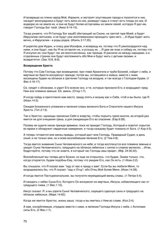 И возвращю из плена народ Мой, Израиля, и застроят опустевшие города и поселятся в них,
насадят виноградники и будут пить вино из них, разведут сады и станут есть плоды из них. И
водворю их на земле их, и они не будут более исторгаемы из земли своей, которую Я дал им,
говорит Господь Бог твой. (Амос 9:14-15).

Тогда узнаете, что Я-Господь Бог вашЮ обитающий на Сионе, на святой горе Моей; и будет
Иерусалим святынею, и не будут уже иноплеменники проходить чрез него. ...А Иуда будет жить
вечно, и Иерусалим - в роды родов. (Иоиль 3:17,20).

И укреплю дом Иудин, и спасу дом Иосифов, и возвращу их, потому что Я умилосердился над
ними, и они будут, как бы Я не оставлял их, и услышу их. ...Я дам им знак и соберу их, потому что
Я искупил их; они будут так же многочисленны, как прежде. И расселю их между народами, и в
отдаленных странах они будут воспоминать обо Мне и будут жить с детьми своими, и
возвратятся. (Зах.10:6, 8-9).

Возвращение Христа

Потому что Сам Господь при возвещении, при главе Архангела и трубе Божией, сойдет с неба, и
мертвые во Христе воскреснут прежде; потом мы, оставшиеся в живых, вместе с ними
восхищены будем на облаках в сретение Господу на воздухе, и так всегда с Господом будем. (1
Фес.4:16-17).

Се, грядет с облаками, и узрит Его всякое око, и те, которые пронзили Его; и возрыдают пред
Ним все племена земные. Ей, аминь. (Откр.1:7).

И когда пойду и приготовлю вам место, приду опять и возьму вас к Себе, чтоб и вы были, где Я.
(Иоан.14:3).

Ожидая блаженного упования и явления славы великого Бога и Спасителя нашего Иисуса
Христа. (Тит.2:13).

Так и Христос, однажды принесши Себя в жэертву, чтобы подъять грехи многих, во второй раз
явится не для очищения греха, а для ожидающих Его во спасение. (Евр.9:28).

Посему не судите никах прежде времени, пока не приидет Господь, Который и осветит скрытое
во мраке и обнаружит сердечные намерения, и тогда каждому будет похвала от Бога. (1 Кор.4:5).

А теперь готовится мне венец правды, который даст мне Господь. Праведный Судия, в день
оный; и не только мне, но и всем возлюбившим явление Его. (2 Тим.4:8).

Тогда явится знамение Сына Человеческого на небе; и тогда восплачутся все племена земные и
увидят Сына Человеческого, грядущего на облаках небесных с силою и славою великою. ...Итак,
бодрствуйте, потому что не знаете, в который час Господь ваш придет. (Мф. 24:30,42).

Возлюбленные! мы теперь дети Божии; но еще не открылось, что будем. Знаем только, что,
когда откроется, будем подобны Ему, потому что увидим Его, как Он есть. (1 Иоан.3:2).

Вы слышали, что Я сказал вам: "иду от вас и приду к вам". Если бы вы любили Меня, то
возрадовались бы, что Я сказал: "иду к Отцу"; ибо Отец Мой более Меня. (Иоан.14:28).

И когда явится Пастыреначальник, вы получите неувядающий венец славы. (1 Петра 5:4).

И ожидать с небес Сына Его, Которого Он воскресил из мертвых, Иисуса, избавляющего нас от
грядущего гнева. (1 Фес.1:10).

Иисус сказал: Я; и вы узрите Сына Человеческого, сидящего одесную силы и грядущего на
облаках небесных. (Марк 14:62).

Когда же явится Христос, жизнь ваша, тогда и вы явитесь с Ним во славе. (Кол.3:4).

А вам, оскорбляемым, отрадою вместе с нами, в явление Господа Иисуса с неба, с Ангелами
силы Его. (2 Фес.1:7).



75
 