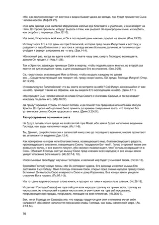 Ибо, как молния исходит от востока и видна бывает даже до запада, так будет пришестие Сына
Человеческого. (Мф.24:27).

И на дом Давида и на жителей Иерусалима изолью дух благодати и умиления, и они воззрят на
Него, Которого пронзили, и будут рыдать о Нем, как рыдают об единородном сыне, и скорбеть,
как скорбят о первенце. (Зах.12:10).

И я знаю, Искупитель мой жив, и Он в последний день наконец придет на землю. (Иов.19:25).

И станут ноги Его в тот день на горе Елеонской, которая пред лицем Иеруслима к востоку; и
раздвоится гора Елеонская от востока к западу весьма большою долиною, и половина горы
отойдет к северу, а половина ее - к югу. (Зах.14:4).

Ибо всякий раз, когда вы едите хлеб сей и пьете чашу сию, смерть Господню возвещаете,
доколе Он придет. (1 Кор.11:26).

Так и Христос, однажды принесши Себя в жертву, чтобы подъять грехи многих, во второй раз
явится не для очищения греха, а для ожидающих Его во спасение. (Евр.9:28).

Се, гряду скоро, и возмездие Мое со Мною, чтобы воздать каждому по делам
его. ...Свидетельствующий сие говорит: ей, гряду скоро! аминь. Ей, гряди, Господи Иисусе! (Откр.
22:12,20).

И сказали мужи Галилейские! что вы соите ис мотрите на небо? Сей Иисус, вознесшийся от вас
на небо, приидет таким же образом, как вы видели Его восходящим на небо. (Деян.1:11).

Ибо приидет Сын Человеческий во славе Отца Своего с Ангелами Своими, и тогда воздаст
каждому по делам его. (Мф.16:27).

Да придут времена отрады от лица Господа, и да пошлет Он предназначепнного вам Иисуса
Христа, Которого небо должно было принять до времен совершения всего, что говорил Бог
устами всех святых Своих пророков от века. (Деян.3:20-21).

Распространение познания и света

Не будут делать зла и вреда на всей святой горе Моей; ибо земля будет наполнена ведением
Господа, как воды наполняют море. (Ис.11-9).

Ты, Даниил, сокрой слова сии и запечатай книгу сию до последнего времени; многие прочитают
ее, и умножится ведение (Дан.12:4).

Как прекрасны на горах ноги благовестника, возвещающего мир, благовествующего радость,
проповедующего спасение, говориящего Сиону: "воцарился Бог твой". Голос сторожей твоих они
возвысили голос, и все вместе ликуют, ибо своими глазами видят, что Господь возвращается в
Сион. Обнажил Господь святую мышцу Свою пред нлазами всех народов; и все концы земли
увидят спасение Бога нашего. (Ис.52:7-8, 10).

И все сыновья твои будут научены Господом, и великий мир будет у сыновей твоих. (Ис.54:13).

Воспойте Господу новую песнь: ибо Он сотворил чудеса. Его десница и святая мышца Его
доставили Ему победу. Явил Господь спасение Свое, открыл пред очами народов правду Свою.
Вспомнил Он милость Свою и верность Свою к дому Израилеву. Все концы земли увидели
спасение Бога нашего. (Пс.97:1-3).

И в тот день глухие услышат слова книги, и прозрят из тьмы и мрака глаза слепых. (Ис.29:18).

И сделает Господь Саваоф на горе сей для всех народов трапезу из тучных яств, трапезу из
чистых вин, из тука костей и самых чистых вин; и уничтожит на горе сей покрывало,
покрывающее все народы, покрывало, лежащее на всех племенах. (Ис.25:6-7).

Вот, не от Господа ли Саваофа это, что народы трудятся для огня и племена мучат себя
напрасно? Ибо земля наполнится познанием славы Господа, как воды наполняют море. (Ав.
2:13,14).

76
 