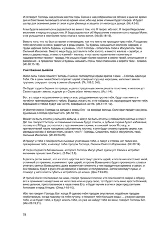 И сотворит Господь над всяким местом горы Сиона и над собраниями ее облако и дым во время
дня и блистание пылающего огня во время ночи; ибо над всем чтимым будет покров. И будет
шатер для осенения днем от зноя и для убежища и защиты от непогод и дождя. (Ис.4:5-6).

А вы будете веселиться и радоваться во веки о том, что Я творю: ибо вот, Я творю Иерусалим
веселием и народ его радостию. И буду радоваться об Иерусалиме и веселиться о народе Моем;
и не услышится в нем более голос плача и голос вопля. (Ис.65:18-19).

Вместо того, что ты был оставлен и ненавидим, так что никто не проходил чрез тебя, Я соделаю
тебя величием на веки, радостью в роды родов. Ты будешь насыщаться молоком народов, и
груди царские сосать будешь, и узнаешь, что Я Господь - Спаситель твой и Искупитель твой,
Сильный Иаковлев. Вместо меди буду доставлять тебе золото, и вместо железа - серебро, и
вместо дерева медь, и вместо камней - железо; и поставлю правителем твоим мир и
надзирателями твоими - правду. Не слышно будет более насилия в земле твоей, опустошения и
разорения - в пределах твоих; и будешь называть стены твои спасением и ворота твои - славою.
(Ис.60:15-18).

Уничтожение дьявола

Жезл силы Твоей пошлет Господь с Сиона: господствуй среди врагов Твоих. ...Господь одесную
Тебя. Он в день гнева Своего поразит царей; совершит суд над народами, наполнит землю
трупами, сокрушит голову в земле обширной. (Пс.109:2, 5-6).

Он будет судить бедных по правде, и дела страдальцев земли решать по истине; и жезлом уст
Своих поразит землю, и духом уст Своих убьет нечестивого. (Ис.11-4).

Вот, в стыде и посрамлении останутся все, раздраженные против тебя, будут как ничто и
погибнут препирающиеся с тобою. Будешь искать их, и не найдешь их, враждующих против тебя;
борющиеся с тобою будут как ничто, совершенно ничто. (Ис.41:11-12).

И убоятся имени Господа на западе и славы Его - на восходе солнца. Если враг придет как река,
дуновение Господа прогонит его. (Ис.59:19).

Может ли быть отнята у сильного добыча, и могут ли быть отняты у победителя взятые в плен?
Да! так говорит Господь: и плененные сильным будут отняты, и добыча тирана будет избавлена;
потому что Я буду состязаться с противниками твоими, и сыновей твоих Я спасу; и
притеснителей твоих накормлю собственною плотию, и они будут упоены кровию своею, как
молодым вином; и всякая плоть узнает, что Я - Господь, Спаситель твой и Искупитель твой,
Сильный Иаковлев. (Ис.49:24-26).

И придут к тебе с покорностью сыновья угнетавших тебя, и падут к стопам ног твоих все,
презиравшие тебя, и назовут тебя городом Господа, Сионом Святого Израилева. (Ис.60:14).

И тогда откроется беззаконник, которого Господь Иисус убьет духом уст Своих и истребит
явлением пришествия Своего. (2 Фес.2:8).

А десять рогов значат, что из этого царства восстанут десять царей, и после них восстанет иной,
отличный от прежних, и уничижит трех царей, и против Всевышнего будет произносить слова и
угнетать святых Всевышнего; даже возмечтает отменить у них праздичные времена и закон, и
они преданы будут в руку его до времени и времен и полувремени. Затем воссядут судьи, и
отнимут у него власть губить и истреблять до конца. (Дан.7:24-26).

И третий Ангел последовал за ними, говоря громким голосом: кто поклоняется зверю и образу
его и принимает начертание на чело свое или на руку свою, тот будет пить вино ярости Божией,
вино цельное, приготовленное в чаше гнева Его, и будет мучим в огне и сере пред святыми
Ангелами и пред Агнцем. (Откр.14:9-10).

Ибо так говорит Господь Бог: когда Я сделаю тебя городом опустелым, подобным городам
необитаемым, когда подниму на тебя пучину, и покроют тебя большие воды; ... ужасом сделаю
тебя, и не будет тебя, и будут искать тебя, но уже не найдут тебя во веки, говорит Господь Бог.
(Иез.26:19,21).



78
 