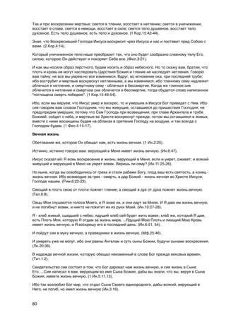 Так и при воскресении мертвых: сеется в тлении, восстает в нетлении; сеется в уничижении,
восстает в славе, сеется в немощи, восстает в силе; сеется тело душевное, восстает тело
духовное. Есть тело душевное, есть тело и духовное. (1 Кор.15:42-44).

Зная, что Воскресивший Господа Иисуса воскресит чрез Иисуса и нас и поставит пред Собою с
вами. (2 Кор.4:14).

Который уничиженное тело наше преобразит так, что оно будет сообразно славному телу Его,
силою, которою Он действует и покоряет Себе все. (Фил.3:21).

И как мы носили образ перстного, будем носить и образ небесного. Но то скажу вам, братия, что
плоть и кровь не могут наследовать Царствия Божия и тление не наследует нетления. Говорю
вам тайну: не все мы умрем,но все изменимся. Вдруг, во мгновение ока, при последней трубе;
ибо вострубит и мертвые воскреснут нетленными, а мы изменимся; ибо тленному сему надлежит
облечься в нетление, и смертному сему - облечься в бессмертие. Когда же тленное сие
облечется в нетление и смертное сие облечется в бессмертие, тогда сбудется слово написанное
"поглощена смерть победою". (1 Кор.15:49-54).

Ибо, если мы веруем, что Иисус умер и воскрес, то и умерших в Иисусе Бог приведет с Ним. Ибо
сие говорим вам словом Господним, что мы живущие, оставшиеся до пришествия Господня, не
предупредим умерших; потому что Сам Господь при возвещении, при главе Архангела и трубе
Божией, сойдет с неба, и мертвые во Христе воскреснут прежде; потом мы,оставшиеся в живых,
вместе с ними восхищены будем на облаках в сретение Господу на воздухе, и так всегда с
Господом будем. (1 Фес.4:14-17).

Вечная жизнь

Обетование же, которое Он обещал нам, есть жизнь вечная. (1 Ин.2:25).

Истинно, истинно говорю вам: верующий в Меня имеет жизнь вечную. (Ин.6:47).

Иисус сказал ей: Я есмь воскресение и жизнь; верующий в Меня, если и умрет, оживет; и всякий
живущий и верующий в Меня не умрет вовек. Веришь ли сему? (Ин.11:25-26).

Но ныне, когда вы освободились от греха и стали рабами Богу, плод ваш есть святость, а конец -
жизнь вечная. Ибо возмездие за грех - смерть, а дар Божий - жизнь вечная во Христе Иисусе,
Господе нашем. (Рим.6:22-23).

Сеющий в плоть свою от плоти пожнет тление; а сеющий в дух от духа пожнет жизнь вечную.
(Гал.6:8).

Овцы Мои слушаются голоса Моего, и Я знаю их, и они идут за Мною. И Я даю им жизнь вечную,
и не погибнут вовек, и никто не похитит их из руки Моей. (Ин.10:27-28).

Я - хлеб живый, сшедший с небес: ядущий хлеб сей будет жить вовек; хлеб же, который Я дам,
есть Плоть Моя, которую Я отдам за жизнь мира. ...Ядущий Мою Плоть и пиющий Мою Кровь
имеет жизнь вечную, и Я воскрешу его в последний день. (Ин.6:51, 54).

И пойдут сии в муку вечную, а праведники в жизнь вечную. (Мф.25:46).

И умереть уже не могут, ибо они равны Ангелам и суть сыны Божии, будучи сынами воскресения.
(Лк.20:36).

В надежде вечной жизни, которую обещал неизменный в слове Бог прежде вековых времен.
(Тит.1:2).

Свидетельство сие состоит в том, что Бог даровал нам жизнь вечную, и сия жизнь в Сыне
Его. ...Сие написал я вам, верующим во имя Сына Божия, дабы вы знали, что вы, веруя в Сына
Божия, имеете жизнь вечную. (1 Ин.5:11,13).

Ибо так возлюбил Бог мир, что отдал Сына Своего единородного, дабы всякий, верующий в
Него, не погиб, но имел жизнь вечную (Ин.3:16).


80
 