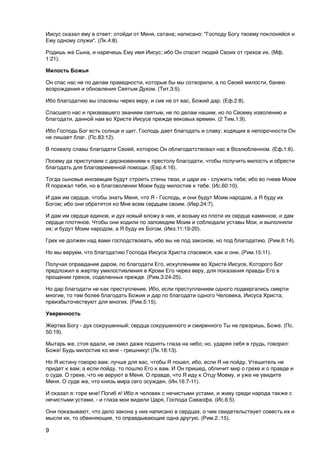 Иисус сказал ему в ответ: отойди от Меня, сатана; написано: "Господу Богу твоему поклоняйся и
Ему одному служи". (Лк.4:8).

Родишь же Сына, и наречешь Ему имя Иисус; ибо Он спасет людей Своих от грехов их. (Мф.
1:21).

Милость Божья

Он спас нас не по делам праведности, которые бы мы сотворили, а по Своей милости, банею
возрождения и обновления Святым Духом. (Тит.3:5).

Ибо благодатию вы спасены через веру, и сие не от вас, Божий дар. (Еф.2:8).

Спасшего нас и призвавшего званием святым, не по делам нашим, но по Своему изволению и
благодати, данной нам во Христе Иисусе прежде вековых времен. (2 Тим.1:9).

Ибо Господь Бог есть солнце и щит. Господь дает благодать и славу; ходящих в непорочности Он
не лишает благ. (Пс.83:12).

В похвалу славы благодати Своей, которою Он облагодатствовал нас в Возлюбленном. (Еф.1:6).

Посему да приступаем с дерзновением к престолу благодати, чтобы получить милость и обрести
благодать для благовременной помощи. (Евр.4:16).

Тогда сыновья иноземцев будут строить стены твои, и цари их - служить тебе; ибо во гневе Моем
Я поражал тебя, но в благоволении Моем буду милостив к тебе. (Ис.60:10).

И дам им сердце, чтобы знать Меня, что Я - Господь, и они будут Моим народом, а Я буду их
Богом; ибо они обратятся ко Мне всем сердцем своим. (Иер.24:7).

И дам им сердце единое, и дух новый вложу в них, и возьму из плоти их сердце каменное, и дам
сердце плотяное. Чтобы они ходили по заповедям Моим и соблюдали уставы Мои, и выполняли
их; и будут Моим народом, а Я буду их Богом. (Иез.11:19-20).

Грех не должен над вами господствовать, ибо вы не под законом, но под благодатию. (Рим.6:14).

Но мы веруем, что благодатию Господа Иисуса Христа спасемся, как и они. (Рим.15:11).

Получая оправдание даром, по благодати Его, искуплением во Христе Иисусе, Которого Бог
предложил в жертву умилостивления в Крови Его через веру, для показания правды Его в
прощении грехов, соделанных прежде. (Рим.3:24-25).

Но дар благодати не как преступление. Ибо, если преступлением одного подвергались смерти
многие, то тем более благодать Божия и дар по благодати одного Человека, Иисуса Христа,
преизбыточествуют для многих. (Рим.5:15).

Уверенность

Жертва Богу - дух сокрушенный; сердца сокрушенного и смиренного Ты не презришь, Боже. (Пс.
50:19).

Мытарь же, стоя вдали, не смел даже поднять глаза на небо; но, ударяя себя в грудь, говорил:
Боже! Будь милостив ко мне - грешнику! (Лк.18:13).

Но Я истину говорю вам: лучше для вас, чтобы Я пошел, ибо, если Я не пойду, Утешитель не
придет к вам; а если пойду, то пошлю Его к вам. И Он пришед, обличит мир о грехе и о правде и
о суде. О грехе, что не веруют в Меня. О правде, что Я иду к Отцу Моему, и уже не увидите
Меня. О суде же, что князь мира сего осужден. (Ин.16:7-11).

И сказал я: горе мне! Погиб я! Ибо я человек с нечистыми устами, и живу среди народа также с
нечистыми устами, - и глаза мои видели Царя, Господа Саваофа. (Ис.6:5).

Они показывают, что дело закона у них написано в сердцах, о чем свидетельствует совесть их и
мысли их, то обвиняющие, то оправдывающие одна другую. (Рим.2.:15).

9
 