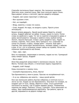 Стрельба постепенно будит квартал. Мы тихонечко выходим.
Зажглись окна, осветив улицу. Две тени скользят вдоль стены.
Одна держит штаны и пистолет, другая крадётся впереди.
- Андрей, нам нужен транспорт и побольше.
- Вон грузовик стоит.
- Нет, не подойдёт.
- Влад, кажется, я знаю что нужно.
- Стой, Андрей. Не надо, не входить в роль. Просто угони
легковушку.
Бежим метров двадцать. Одной рукой держу Беретту, второй
штаны. Андрей забегает за забор. Слышу, какая-то суета. Потом
слова на арабском и удар. Тут же со скрипом открывается дверь и
сразу захлопывается. Секунда и завёлся очень грубый мотор.
Значит, машина большая. Слева к дому крадётся тень. Падаю на
колено, стреляю. Тень упала. Бегу прикрыть тыл. Стрельба на
улице не утихает, а здесь, позади дома – тишина. Ещё один –
стреляю. Всё происходит автоматически. Человек падает, я вбегаю
в дом. И тут, что то огромное ломает забор на стройке. Потом это
огромное приближается всё ближе.
- Чёрт, чёрт, чёрт.
Бегу по коридору, сворачиваю в комнату, падаю на пол. Громадный
ковш ломает крышу. Андрей!
- Все в ковш!
Илия без раздумий запрыгивает в железную клешню. За ним
Фанта. Толкаю наш объект, и гигантская ладонь подымается.
- Андрей, стой! Назад!
Ковш опускается к самому полу.
- Снимайте бронежилеты, Илия, Фанта!
Три бронежилета у меня в руках. Прыгаю на искорёженный пол.
- А ну ка, собрались все вместе, - машу рукой детям.
Они как маленькие роботы быстро собрались в плотную кучу и
легли на пол. Кидаю на них бронежилеты. Они бьют по головам, но
создают щит от пуль. Назад, обратно в ковш. Стучу рукояткой
пистолета по железу. Где то рядом заревел дизель. Пневматика
подняла нас вверх. Поехали. Слышу, стреляют. Пули дзинькают по
ковшу. Звук приближающегося вертолёта. Три ракеты, одна за
другой, взрываются на дороге позади нас.
 