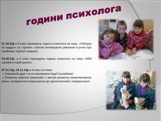 21.10.12р в 9 класі проведена година психолога на тему : «Поїздка
за кордон: за і проти» з метою активізувати уявлення в учнів про
проблему торгівлі людьми;

23.10.12р. в 5 класі проведена година психолога на тему: «Мій
настрій в новій школі»,

07.11.12р, 14.11.12р в 4 класі на теми:
« Справжній друг» та за програмою Надії Соловйової
 « Розвиток навичок взаємодії» з метою розвитку комунікативних
умінь, толерантного відношення до однокласників, товариськості.
 