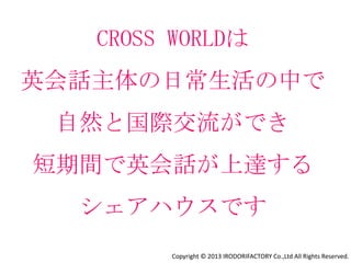 CROSS WORLDの提供する価値
勉強ではなく活きた英会話⼒を⾝につけることで、
海外でも仕事ができるようになる

■「ラウンジでは英語主体」ルールにより話す会話量が倍増
 （日本語の話せる外国人マネージャーがフォローします）
■ネイティブによる定期的な英会話レッスン
■20%以上の外国人を確保
■定期的な国際交流イベント
■異⽂化交流による視野の広がり
■ポジティブな⼈に囲まれる良い影響
■インターネット英会話サービスとの提携
■オプションで個別みっちりレッスン

              Copyright © 2013 IRODORIFACTORY Co.,Ltd All Rights Reserved.
 