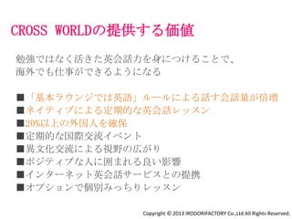 サービス
■定期英会話グループレッスン
 週2回初心者向けと上級者向け（日常会話やビジネスシーンを中心に）

■サークル運営サポート
 英語で映画鑑賞会
 TOEIC攻略

■コミュニケーションツールの導入
 住人専用Facebookグループでのコミュニケーション
 （基本英語で運用）

■イベント開催
 国際交流イベント
 海外駐在経験者を招いての座談会
 起業家シェアハウス『x-garden』のビジネススキルセミナー

■オプション
 インターネット英会話サービス
 個別みっちり英会話レッスン

                     Copyright © 2013 IRODORIFACTORY Co.,Ltd All Rights Reserved.
 