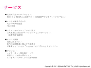 設備の特徴
英会話レッスン・国際交流イベントのできる広いラウンジ

英語で映画鑑賞会を開催するためのプロジェクター

周囲を⾒渡せる屋上あり

2部屋に１つのお風呂あり

壁紙のアクセント柄を自分で選べる

家具あり部屋と家具なし部屋あり

               Copyright © 2013 IRODORIFACTORY Co.,Ltd All Rights Reserved.
 