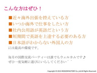 こんな方はぜひ！
■近々海外出張を控えている方
■いつか海外で仕事をしたい方
■社内公用語が英語だという方
■短期間で英語を上達する必要のある方
■⾔葉だけじゃなく⽂化を学んで
 ビジネスの現場で使えるようにしたい方
■日本語がわからない外国人の方
にはピッタリな環境です。

毎⽉の国際交流パーティーは誰でもウェルカムです♪
ぜひ⼀度気軽に遊びにいらしてください＾＾

               Copyright © 2013 IRODORIFACTORY Co.,Ltd All Rights Reserved.
 