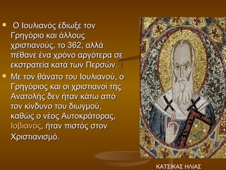     Ο Ιουλιανός έδιωξε τον
    Γρηγόριο και άλλους
    χριστιανούς, το 362, αλλά
    πέθανε ένα χρόνο αργότερα σε
    εκστρατεία κατά των Περσών.
   Με τον θάνατο του Ιουλιανού, ο
    Γρηγόριος και οι χριστιανοί της
    Ανατολής δεν ήταν κάτω από
    τον κίνδυνο του διωγμού,
    καθώς ο νέος Αυτοκράτορας, 
    Ιοβιανός, ήταν πιστός στον
    Χριστιανισμό.


                                      ΚΑΤΣΙΚΑΣ ΗΛΙΑΣ
 