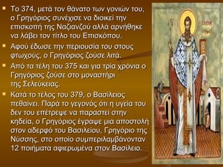    Το 374, μετά τον θάνατο των γονιών του,
    ο Γρηγόριος συνέχισε να διοικεί την
    επισκοπή της Ναζιανζού αλλά αρνήθηκε
    να λάβει τον τίτλο του Επισκόπου.
   Αφού έδωσε την περιουσία του στους
    φτωχούς, ο Γρηγόριος ζούσε λιτά.
   Από τα τέλη του 375 και για τρία χρόνια ο
    Γρηγόριος ζούσε στο μοναστήρι
    της Σελεύκειας.
   Κατά το τέλος του 379, ο Βασίλειος
    πεθαίνει. Παρά το γεγονός ότι η υγεία του
    δεν του επέτρεψε να παραστεί στην
    κηδεία, ο Γρηγόριος έγραψε μια αποστολή
    στον αδερφό του Βασιλείου, Γρηγόριο της
    Νύσσης, στο οποίο συμπεριλαμβάνονταν
    12 ποιήματα αφιερωμένα στον Βασίλειο.
 