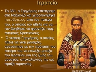 Ιερατείο
   Το 361, ο Γρηγόριος επέστρεψε
    στη Ναζιανζό και χειροτονήθηκε 
    πρεσβύτερος από τον πατέρα
    του, ο οποίος τον ήθελε για να
    τον βοηθήσει να φροντίζει τους
    τοπικούς Χριστιανούς.
    Ο νεαρός Γρηγόριος, ο οποίος
    ήθελε να γίνει μοναχός,
    αγανάκτησε με την πρόταση του
    πατέρα του να επιλέξει μεταξύ
    του Ιερατείου και της ζωής του
    μοναχού, αποκαλώντας την ως
    πράξη τυραννίας.
 