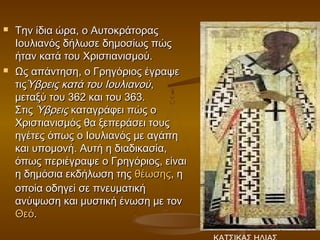    Την ίδια ώρα, ο Αυτοκράτορας
    Ιουλιανός δήλωσε δημοσίως πώς
    ήταν κατά του Χριστιανισμού.
   Ως απάντηση, ο Γρηγόριος έγραψε
    τιςΎβρεις κατά του Ιουλιανού,
    μεταξύ του 362 και του 363.
    Στις Ύβρεις καταγράφει πώς ο
    Χριστιανισμός θα ξεπεράσει τους
    ηγέτες όπως ο Ιουλιανός με αγάπη
    και υπομονή. Αυτή η διαδικασία,
    όπως περιέγραψε ο Γρηγόριος, είναι
    η δημόσια εκδήλωση της θέωσης, η
    οποία οδηγεί σε πνευματική
    ανύψωση και μυστική ένωση με τον 
    Θεό.
 