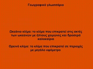 Γεωγραφικό γλωσσάριο




Ωκεάνιο κλίμα: το κλίμα που επικρατεί στις ακτές
 των ωκεανών με ήπιους χειμώνες και δροσερά
                   καλοκαίρια

Ορεινό κλίμα: το κλίμα που επικρατεί σε περιοχές
              με μεγάλο υψόμετρο
 