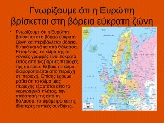 Γνωρίζουμε ότι η Ευρώπη
βρίσκεται στη βόρεια εύκρατη ζώνη
•   Γνωρίζουμε ότι η Ευρώπη
    βρίσκεται στη βόρεια εύκρατη
    ζώνη και περιβάλλεται βόρεια,
    δυτικά και νότια από θάλασσα.
    Επομένως, το κλίμα της σε
    γενικές γραμμές είναι εύκρατο,
    εκτός από τις βόρειες περιοχές
    της ηπείρου. Βέβαια το κλίμα
    διαφοροποιείται από περιοχή
    σε περιοχή. Επίσης έχουμε
    μάθει ότι το κλίμα μιας
    περιοχής εξαρτάται από το
    γεωγραφικό πλάτος, την
    απόστασή της από τη
    θάλασσα, το υψόμετρο και τις
    ιδιαίτερες τοπικές συνθήκες.
 