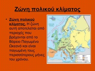 Ζώνη πολικού κλίματος
• Ζώνη πολικού
  κλίματος. Η ζώνη
  αυτή αποτελείται από
  περιοχές που
  βρέχονται από το
  Βόρειο Παγωμένο
  Ωκεανό και είναι
  παγωμένη τους
  περισσότερους μήνες
  του χρόνου.
 
