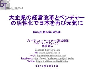 大企業の経営改革とベンチャー
の活性化で日本を再び元気に
            Social Media Week

      ブレークスルー パートナーズ株式会社
         マネージングディレクター
             赤羽 雄二
            akaba@b-t-partners.com
           HP: www.b-t-partners.com
        ブログ： http://b-t-partners.com/akaba/
  Facebook：https://www.facebook.com/yuji.akaba
       Twitter: https://twitter.com/YujiAkaba

              2013年2月21日
 