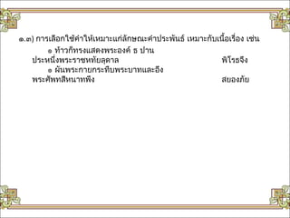๑.๓) การเลือกใช้คำาให้เหมาะแก่ลักษณะคำาประพันธ์ เหมาะกับเนื้อเรื่อง เช่น
        ๏ ท้าวก็ทรงแสดงพระองค์ ธ ปาน
   ประหนึ่งพระราชหทัยลุดาล                               พิโรธจึง
        ๏ ผันพระกายกระทืบพระบาทและอึง
   พระศัพทสีหนาทพึง                                      สยองภัย
 