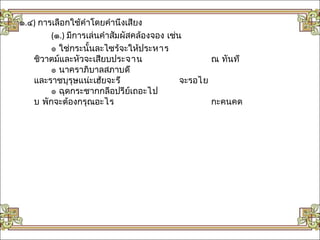 ๑.๔) การเลือกใช้คำาโดยคำานึงเสียง
        (๑.) มีการเล่นคำาสัมผัสคล้องจอง เช่น
        ๏ ใช่กระนั้นละไซร้จะให้ประหาร
   ชิวาตม์และหัวจะเสียบประจาน                      ณ ทันที
        ๏ นาคราภิบาลสภาบดี
   และราชบุรุษแน่ะเฮ้ยจะรี                  จะรอไย
        ๏ ฉุดกระชากกลีอปรีย์เถอะไป
   บ พักจะต้องกรุณอะไร                             กะคนคด
 
