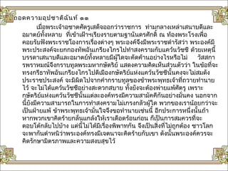 ถอดความอุป ชาติฉ ัน ท์ ๑๑
        เมื่อพระเจ้าอชาตศัตรูเสด็จออกว่าราชการ ท่ามกลางเหล่าเสนาบดีและ
  อมาตย์ทั้งหลาย ที่เข้าเฝ้าฯเรียงรายตามฐานันดรศักดิ์ ณ ท้องพระโรงเพื่อ
  คอยรับฟังพระราชโองการเรื่องต่างๆ พระองค์จึงมีพระราชดำารัสว่า พระองค์มี
  พระประสงค์จะยกกองทัพอันเกรียงไกรไปทำาสงครามกับแคว้นวัชชี ด้วยเหตุนี้
  บรรดาเสนาบดีและอมาตย์ทั้งหลายมีผใดจะคัดค้านอย่างไรหรือไม่
                                         ู้                              วัสสกา
  รพราหมณ์จึงกราบทูลพระมหากษัตริย์ แสดงความคิดเห็นส่วนตัวว่า ในข้อที่จะ
  ทรงกรีธาทัพอันเกรียงไกรไปตีเมืองกษัตริยแห่งแคว้นวัชชีนั้นคงจะไม่สมดัง
                                             ์
  ประราชประสงค์ จะมิผิดไปจากคำากราบทูลของข้าพระพุทธเจ้าที่ถวายทำานาย
  ไว้ จะไม่ได้แคว้นวัชชีอย่างสะดวกสบาย ทั้งยังจะต้องพ่ายแพ้ศัตรู เพราะ
  กษัตริยแห่งแคว้นวัชชีนั้นแต่ละองค์ทรงมีความสามัคคีกันอย่างมั่นคง นอกจาก
          ์
  นี้ยงมีความสามารถในการทำาสงครามไม่เกรงกลัวผู้ใด พวกของเราน้อยกว่าจะ
      ั
  เป็นฝ่ายแพ้ ข้าพระพุทธเจ้ามั่นใจจึงขอทำานายเช่นนี้ อีกประการหนึ่งนั้นถ้า
  หากพวกเขาคิดร้ายกลั่นแกล้งให้เราเดือดร้อนก่อน ก็เป็นการสมควรที่จะ
  ตอบโต้กลับไปบ้าง แต่นี้ไม่ได้มีเรื่องพิพาทกัน จึงเป็นสิ่งที่ไม่ถกต้อง ชาวโลก
                                                                  ู
  จะพากันตำาหนิว่าพระองค์ทรงมีเจตนาจะคิดร้ายกับเขา ดังนั้นพระองค์ควรจะ
  คิดรักษามิตรภาพและความสงบสุขไว้
 