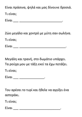 Είναι πράςινα, ψθλά και μασ δίνουνε δροςιά.
Τι είναι;
Είναι ___ ________________________.


Ζϊο μεγάλο και χοντρό με μφτθ ςαν ςωλινα.
Τι είναι;
Είναι ___ __________________________.


Μεγάλθ και τρανι, ςτο δωμάτιο υπάρχει.
Τα ροφχα μου με τάξθ εκεί τα ζχω πετάξει.
Τι είναι;
Είναι ___ ______________.


Του αρζςει το τυρί και ικελε να αγγίξει ζνα
αςτεράκι.
Τι είναι;
Είναι ___ _______________________.
 