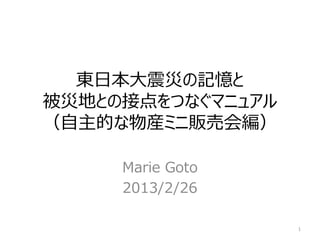 東日本大震災の記憶と
被災地との接点をつなぐマニュアル
（自主的な物産ミニ販売会編）

     Marie Goto
     2013/2/26

                   1
 