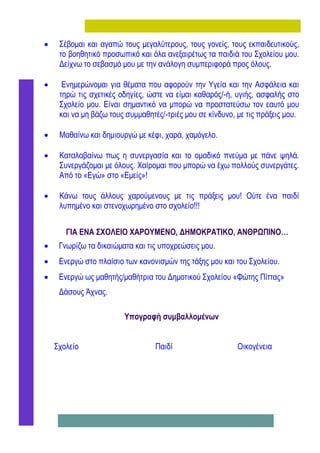     Σέβομαι και αγαπώ τους μεγαλύτερους, τους γονείς, τους εκπαιδευτικούς,
     το βοηθητικό προσωπικό και όλα ανεξαιρέτως τα παιδιά του Σχολείου μου.
     Δείχνω το σεβασμό μου με την ανάλογη συμπεριφορά προς όλους.

     Ενημερώνομαι για θέματα που αφορούν την Υγεία και την Ασφάλεια και
     τηρώ τις σχετικές οδηγίες, ώστε να είμαι καθαρός/-ή, υγιής, ασφαλής στο
     Σχολείο μου. Είναι σημαντικό να μπορώ να προστατεύσω τον εαυτό μου
     και να μη βάζω τους συμμαθητές/-τριές μου σε κίνδυνο, με τις πράξεις μου.

    Μαθαίνω και δημιουργώ με κέφι, χαρά, χαμόγελο.

    Καταλαβαίνω πως η συνεργασία και το ομαδικό πνεύμα με πάνε ψηλά.
     Συνεργάζομαι με όλους. Χαίρομαι που μπορώ να έχω πολλούς συνεργάτες.
     Από το «Εγώ» στο «Εμείς»!

    Κάνω τους άλλους χαρούμενους με τις πράξεις μου! Ούτε ένα παιδί
     λυπημένο και στενοχωρημένο στο σχολείο!!!


       ΓΙΑ ΕΝΑ ΣΧΟΛΕΙΟ ΧΑΡΟΥΜΕΝΟ, ΔΗΜΟΚΡΑΤΙΚΟ, ΑΝΘΡΩΠΙΝΟ…
    Γνωρίζω τα δικαιώματα και τις υποχρεώσεις μου.
    Ενεργώ στο πλαίσιο των κανονισμών της τάξης μου και του Σχολείου.
    Ενεργώ ως μαθητής/μαθήτρια του Δημοτικού Σχολείου «Φώτης Πίττας»
     Δάσους Άχνας.

                        Υπογραφή συμβαλλομένων


    Σχολείο                       Παιδί                    Οικογένεια
 