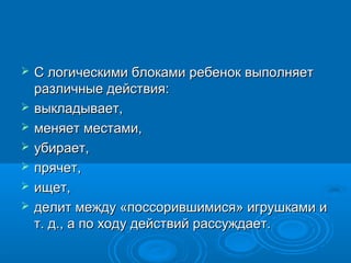    С логическими блоками ребенок выполняет
    различные действия:
   выкладывает,
   меняет местами,
   убирает,
   прячет,
   ищет,
   делит между «поссорившимися» игрушками и
    т. д., а по ходу действий рассуждает.
 