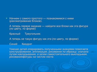    Начнем с самого простого — познакомимся с ними
    (рассматривание блоков).
    А теперь первое задание — найдите все блоки как эта фигура
    (по цвету, по форме)
    Красный    Треугольник
    А теперь не такую фигуру как эта (по цвету, по форме)
    Синий     Квадрат
    Умение детей оперировать полученными знаниями помогаетв
    конструировании, аппликации, рисовании по образцу: сначала
    путем накладывания, а затем самостоятельного выкладывая,
    рисованияфигуры на чистом листе.
 