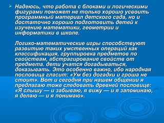    Надеюсь, что работа с блоками и логическими
    фигурами поможет не только хорошо усвоить
    программный материал детского сада, но и
    достаточно хорошо подготовить детей к
    изучению математики, геометрии и
    информатики в школе.
    Логико-математические игры способствуют
    развитию таких умственных операций как
    классификация, группировка предметов по
    свойствам, абстрагирование свойств от
    предмета. дети учатся догадываться,
    доказывать. Это особенно важно, ибо народная
    пословица гласит: «Ум без догадки и гроша не
    стоит». Вот и сегодня при нашем общении я
    предлагаю тоже следовать древней пословице:
    «Я слышу — и забываю, я вижу — и я запоминаю,
    я делаю — и я понимаю».
 