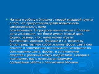    Начала я работу с блоками с первой младшей группы
    с того, что предоставила детям возможность
    самостоятельно с ними
    познакомиться. В процессе манипуляций с блоками
    дети установили, что блоки имеют разный цвет,
    форму, размер, что с ними можно играть:
    выстраивать дорожки, башенки и т.д. поскольку
    блоки представляют собой эталоны форм, цвета они
    помогли в запоминании программного материала по
    соотношению цвета, формы, в установлении
    сходства и различия между предметами. Сегодня я
    познакомлю вас с некоторыми формами
    организации работы с логическими блоками.
 