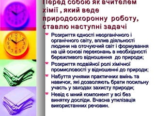 Перед собою як вчителем
хімії , який веде
природоохоронну роботу ,
ставлю наступні задачі
   Розкриття єдності неорганічного і
    органічного світу, вплив діяльності
    людини на оточуючий світ і формування
    на цій основі переконань в необхідності
    бережливого відношення до природи;
   Розкриття подвійної ролі хімічної
    промисловості у відношенні до природи;
   Набуття учнями практичних вмінь та
    навичок, які дозволяють брати посильну
    участь у заходах захисту природи;
   Невід є мний компонент у всі без
    винятку досліди. Вчасна утилізація
    використанних речовин.
 