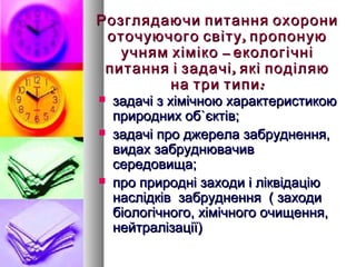 Розглядаючи питання охорони
 оточуючого світу , пропоную
   учням хіміко – екологічні
 питання і задачі , які поділяю
         на три типи :
   задачі з хімічною характеристикою
    природних об`єктів;
   задачі про джерела забруднення,
    видах забруднювачив
    середовища;
   про природні заходи і ліквідацію
    наслідків забруднення ( заходи
    біологічного, хімічного очищення,
    нейтралізації)
 