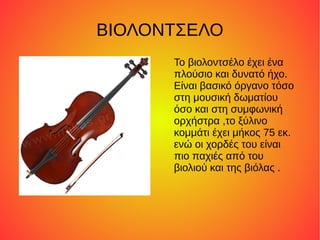 ΒΙΟΛΟΝΤΣΕΛΟ
      Το βιολοντσέλο έχει ένα
      πλούσιο και δυνατό ήχο.
      Είναι βασικό όργανο τόσο
      στη μουσική δωματίου
      όσο και στη συμφωνική
      ορχήστρα ,το ξύλινο
      κομμάτι έχει μήκος 75 εκ.
      ενώ οι χορδές του είναι
      πιο παχιές από του
      βιολιού και της βιόλας .
 