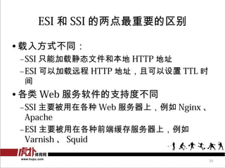 ESI 和 SSI 的两点最重要的区别

• 载入方式不同：
 –SSI 只能加载静态文件和本地 HTTP 地址
 –ESI 可以加载远程 HTTP 地址，且可以设置 TTL 时
  间
• 各类 Web 服务软件的支持度不同
 –SSI 主要...