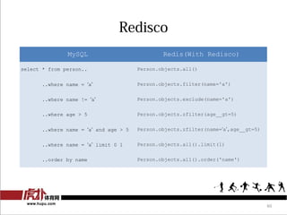Redisco
               MySQL                           Redis(With Redisco)

select * from person..                 Person.objects.all()


      ..where name = a               Person.objects.filter(name='a')


      ..where name != a              Person.objects.exclude(name='a')


      ..where age > 5                  Person.objects.zfilter(age__gt=5)


      ..where name = a and age > 5   Person.objects.zfilter(name=a,age__gt=5)


      ..where name = a limit 0 1     Person.objects.all().limit(1)


      ..order by name                  Person.objects.all().order('name')




                                                                                    46
 