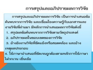 การสรุปและอภิปรายผลการวิจัย
     การสรุปและอภิปรายผลการวิจัย เป็นการนาเสนอข้อ
ค้นพบจากการวิจัย และเชื่อมโยงความรู้กับเอกสารและ
งานวิจัยที่ผ่านมา มีหลักการนาเสนอผลการวิจัยดังนี้
 1. สรุปผลข้อค้นพบจากการวิจัยตามวัตถุประสงค์
 2. อภิปรายผลในขอบเขตของการวิจัย
 3. อ้างอิงงานวิจัยที่ขัดแย้งหรือสอดคล้อง และอ้าง
เหตุผลประกอบ
4. ใช้ภาษานาเสนอที่ชัดเจนถูกต้องตามหลักการใช้ภาษา
ไม่วกเวน เยิ่นเย้อ
 