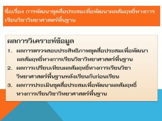 ชื่อเรื่อง การพัฒนาชุดสื่อประสมเพื่อพัฒนาผลสัมฤทธิ์ทางการ
เรียนวิชาวิทยาศาสตร์พื้นฐาน

ผลการวิเคราะห์ข้อมูล
1. ผลการตรวจสอบประสิทธิภาพชุดสื่อประสมเพื่อพัฒนา
   ผลสัมฤทธิ์ทางการเรียนวิชาวิทยาศาสตร์พื้นฐาน
2. ผลการเปรียบเทียบผลสัมฤทธิ์ทางการเรียนวิชา
   วิทยาศาสตร์พื้นฐานหลังเรียนกับก่อนเรียน
3. ผลการประเมินชุดสื่อประสมเพื่อพัฒนาผลสัมฤทธิ์
   ทางการเรียนวิชาวิทยาศาสตร์พื้นฐาน
 